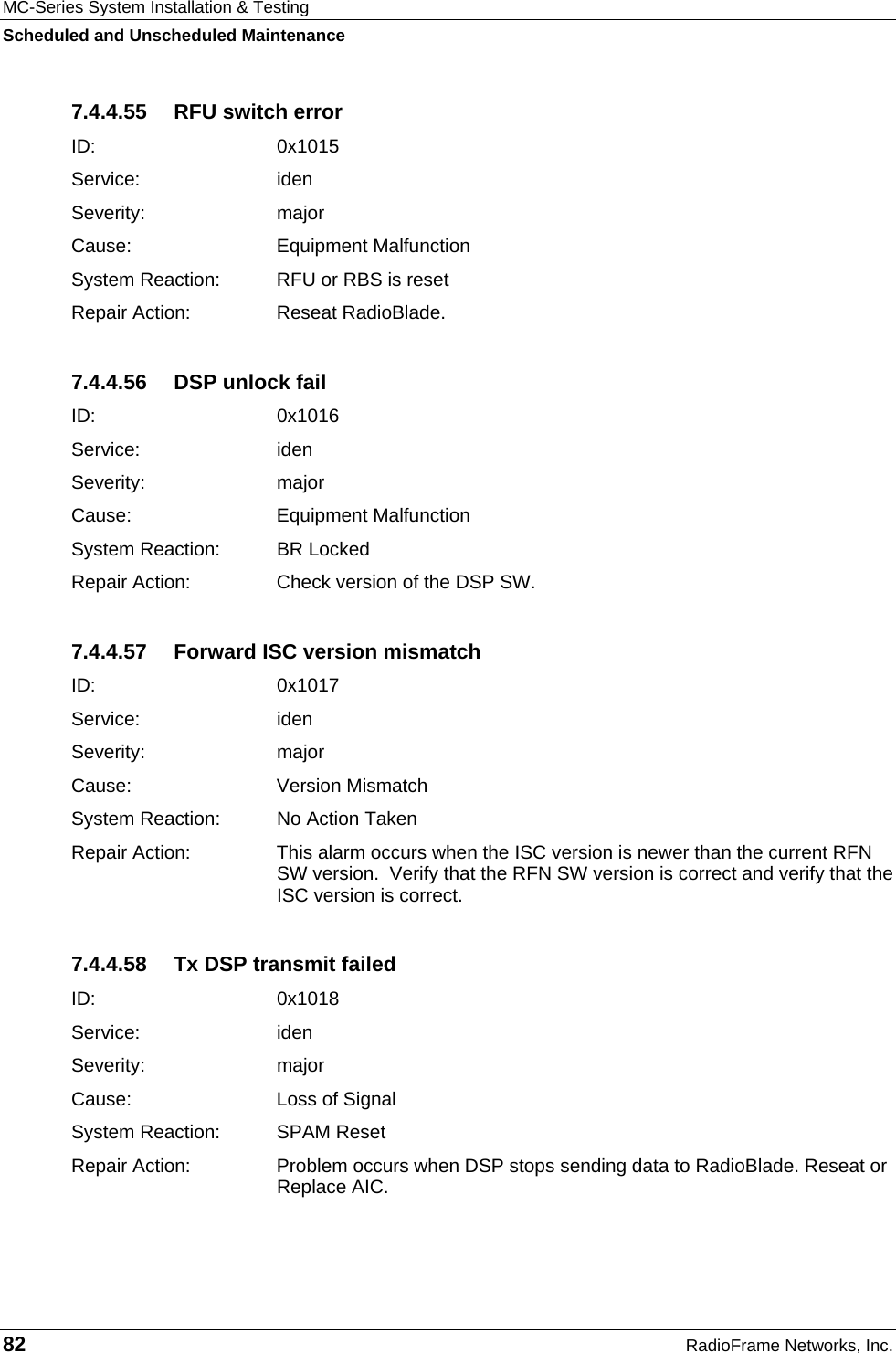 MC-Series System Installation &amp; Testing Scheduled and Unscheduled Maintenance 82  RadioFrame Networks, Inc. 7.4.4.55  RFU switch error ID:   0x1015 Service: iden Severity: major Cause:   Equipment Malfunction System Reaction:  RFU or RBS is reset Repair Action:  Reseat RadioBlade. 7.4.4.56  DSP unlock fail ID:   0x1016 Service: iden Severity: major Cause:   Equipment Malfunction System Reaction:  BR Locked Repair Action:  Check version of the DSP SW. 7.4.4.57  Forward ISC version mismatch ID:   0x1017 Service: iden Severity: major Cause:   Version Mismatch System Reaction:  No Action Taken Repair Action:  This alarm occurs when the ISC version is newer than the current RFN SW version.  Verify that the RFN SW version is correct and verify that the ISC version is correct. 7.4.4.58  Tx DSP transmit failed ID:   0x1018 Service: iden Severity: major Cause:   Loss of Signal System Reaction:  SPAM Reset Repair Action:  Problem occurs when DSP stops sending data to RadioBlade. Reseat or Replace AIC. 