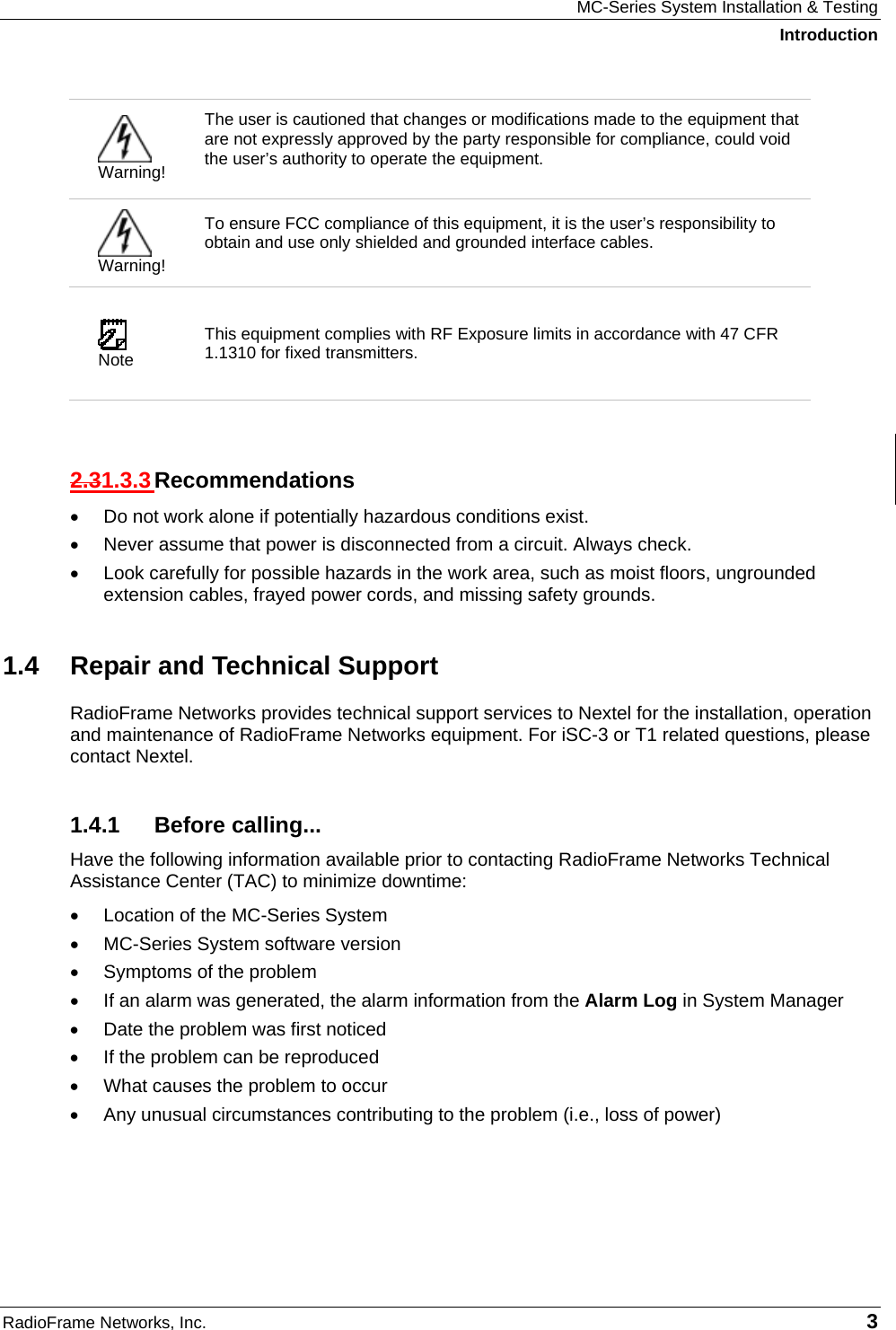 MC-Series System Installation &amp; Testing Introduction RadioFrame Networks, Inc.   3  Warning! The user is cautioned that changes or modifications made to the equipment that are not expressly approved by the party responsible for compliance, could void the user’s authority to operate the equipment.   Warning! To ensure FCC compliance of this equipment, it is the user’s responsibility to obtain and use only shielded and grounded interface cables.   Note This equipment complies with RF Exposure limits in accordance with 47 CFR 1.1310 for fixed transmitters.  2.31.3.3 Recommendations •  Do not work alone if potentially hazardous conditions exist.  •  Never assume that power is disconnected from a circuit. Always check.  •  Look carefully for possible hazards in the work area, such as moist floors, ungrounded extension cables, frayed power cords, and missing safety grounds.  1.4  Repair and Technical Support RadioFrame Networks provides technical support services to Nextel for the installation, operation and maintenance of RadioFrame Networks equipment. For iSC-3 or T1 related questions, please contact Nextel. 1.4.1 Before calling... Have the following information available prior to contacting RadioFrame Networks Technical Assistance Center (TAC) to minimize downtime: •  Location of the MC-Series System •  MC-Series System software version •  Symptoms of the problem •  If an alarm was generated, the alarm information from the Alarm Log in System Manager •  Date the problem was first noticed •  If the problem can be reproduced •  What causes the problem to occur •  Any unusual circumstances contributing to the problem (i.e., loss of power) 