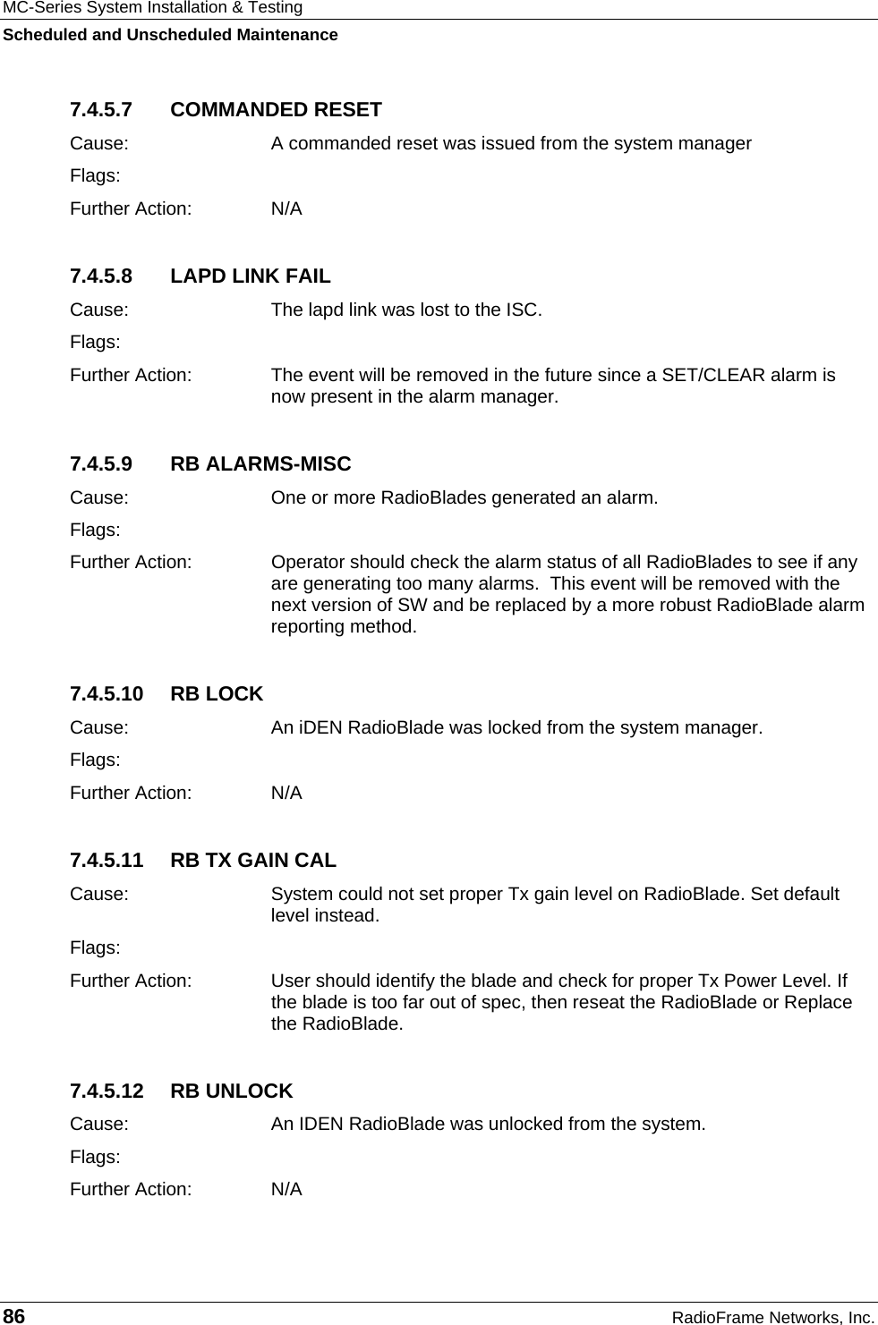 MC-Series System Installation &amp; Testing Scheduled and Unscheduled Maintenance 86  RadioFrame Networks, Inc. 7.4.5.7 COMMANDED RESET Cause:  A commanded reset was issued from the system manager Flags: Further Action:  N/A 7.4.5.8  LAPD LINK FAIL Cause:  The lapd link was lost to the ISC. Flags: Further Action:  The event will be removed in the future since a SET/CLEAR alarm is now present in the alarm manager. 7.4.5.9 RB ALARMS-MISC Cause:  One or more RadioBlades generated an alarm. Flags: Further Action:  Operator should check the alarm status of all RadioBlades to see if any are generating too many alarms.  This event will be removed with the next version of SW and be replaced by a more robust RadioBlade alarm reporting method. 7.4.5.10 RB LOCK Cause:  An iDEN RadioBlade was locked from the system manager. Flags: Further Action:  N/A 7.4.5.11  RB TX GAIN CAL Cause:  System could not set proper Tx gain level on RadioBlade. Set default level instead. Flags: Further Action:  User should identify the blade and check for proper Tx Power Level. If the blade is too far out of spec, then reseat the RadioBlade or Replace the RadioBlade. 7.4.5.12 RB UNLOCK Cause:  An IDEN RadioBlade was unlocked from the system. Flags: Further Action:  N/A 