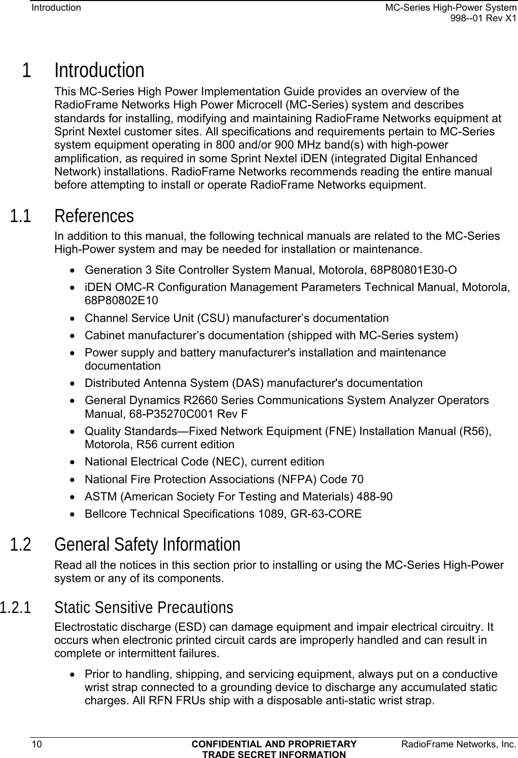 Introduction    MC-Series High-Power System   998--01 Rev X1 10  CONFIDENTIAL AND PROPRIETARY  RadioFrame Networks, Inc.  TRADE SECRET INFORMATION 1 Introduction This MC-Series High Power Implementation Guide provides an overview of the RadioFrame Networks High Power Microcell (MC-Series) system and describes standards for installing, modifying and maintaining RadioFrame Networks equipment at Sprint Nextel customer sites. All specifications and requirements pertain to MC-Series system equipment operating in 800 and/or 900 MHz band(s) with high-power amplification, as required in some Sprint Nextel iDEN (integrated Digital Enhanced Network) installations. RadioFrame Networks recommends reading the entire manual before attempting to install or operate RadioFrame Networks equipment. 1.1 References In addition to this manual, the following technical manuals are related to the MC-Series High-Power system and may be needed for installation or maintenance. •  Generation 3 Site Controller System Manual, Motorola, 68P80801E30-O •  iDEN OMC-R Configuration Management Parameters Technical Manual, Motorola, 68P80802E10 •  Channel Service Unit (CSU) manufacturer’s documentation •  Cabinet manufacturer’s documentation (shipped with MC-Series system) •  Power supply and battery manufacturer&apos;s installation and maintenance documentation •  Distributed Antenna System (DAS) manufacturer&apos;s documentation •  General Dynamics R2660 Series Communications System Analyzer Operators Manual, 68-P35270C001 Rev F •  Quality Standards—Fixed Network Equipment (FNE) Installation Manual (R56), Motorola, R56 current edition •  National Electrical Code (NEC), current edition •  National Fire Protection Associations (NFPA) Code 70 •  ASTM (American Society For Testing and Materials) 488-90 •  Bellcore Technical Specifications 1089, GR-63-CORE 1.2 General Safety Information Read all the notices in this section prior to installing or using the MC-Series High-Power system or any of its components. 1.2.1 Static Sensitive Precautions Electrostatic discharge (ESD) can damage equipment and impair electrical circuitry. It occurs when electronic printed circuit cards are improperly handled and can result in complete or intermittent failures. •  Prior to handling, shipping, and servicing equipment, always put on a conductive wrist strap connected to a grounding device to discharge any accumulated static charges. All RFN FRUs ship with a disposable anti-static wrist strap. 