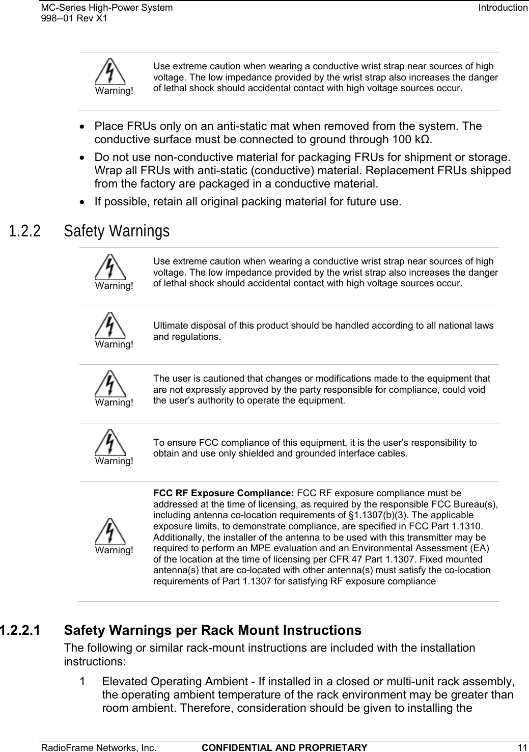 MC-Series High-Power System    Introduction 998--01 Rev X1 RadioFrame Networks, Inc.  CONFIDENTIAL AND PROPRIETARY 11   •  Place FRUs only on an anti-static mat when removed from the system. The conductive surface must be connected to ground through 100 k. •  Do not use non-conductive material for packaging FRUs for shipment or storage. Wrap all FRUs with anti-static (conductive) material. Replacement FRUs shipped from the factory are packaged in a conductive material. •  If possible, retain all original packing material for future use. 1.2.2 Safety Warnings 1.2.2.1 Safety Warnings per Rack Mount Instructions The following or similar rack-mount instructions are included with the installation instructions: 1  Elevated Operating Ambient - If installed in a closed or multi-unit rack assembly, the operating ambient temperature of the rack environment may be greater than room ambient. Therefore, consideration should be given to installing the  Warning! Use extreme caution when wearing a conductive wrist strap near sources of high voltage. The low impedance provided by the wrist strap also increases the danger of lethal shock should accidental contact with high voltage sources occur.  Warning! Use extreme caution when wearing a conductive wrist strap near sources of high voltage. The low impedance provided by the wrist strap also increases the danger of lethal shock should accidental contact with high voltage sources occur.  Warning! Ultimate disposal of this product should be handled according to all national laws and regulations.  Warning! The user is cautioned that changes or modifications made to the equipment that are not expressly approved by the party responsible for compliance, could void the user’s authority to operate the equipment.  Warning! To ensure FCC compliance of this equipment, it is the user’s responsibility to obtain and use only shielded and grounded interface cables.  Warning! FCC RF Exposure Compliance: FCC RF exposure compliance must be addressed at the time of licensing, as required by the responsible FCC Bureau(s), including antenna co-location requirements of §1.1307(b)(3). The applicable exposure limits, to demonstrate compliance, are specified in FCC Part 1.1310. Additionally, the installer of the antenna to be used with this transmitter may be required to perform an MPE evaluation and an Environmental Assessment (EA) of the location at the time of licensing per CFR 47 Part 1.1307. Fixed mounted antenna(s) that are co-located with other antenna(s) must satisfy the co-location requirements of Part 1.1307 for satisfying RF exposure compliance 