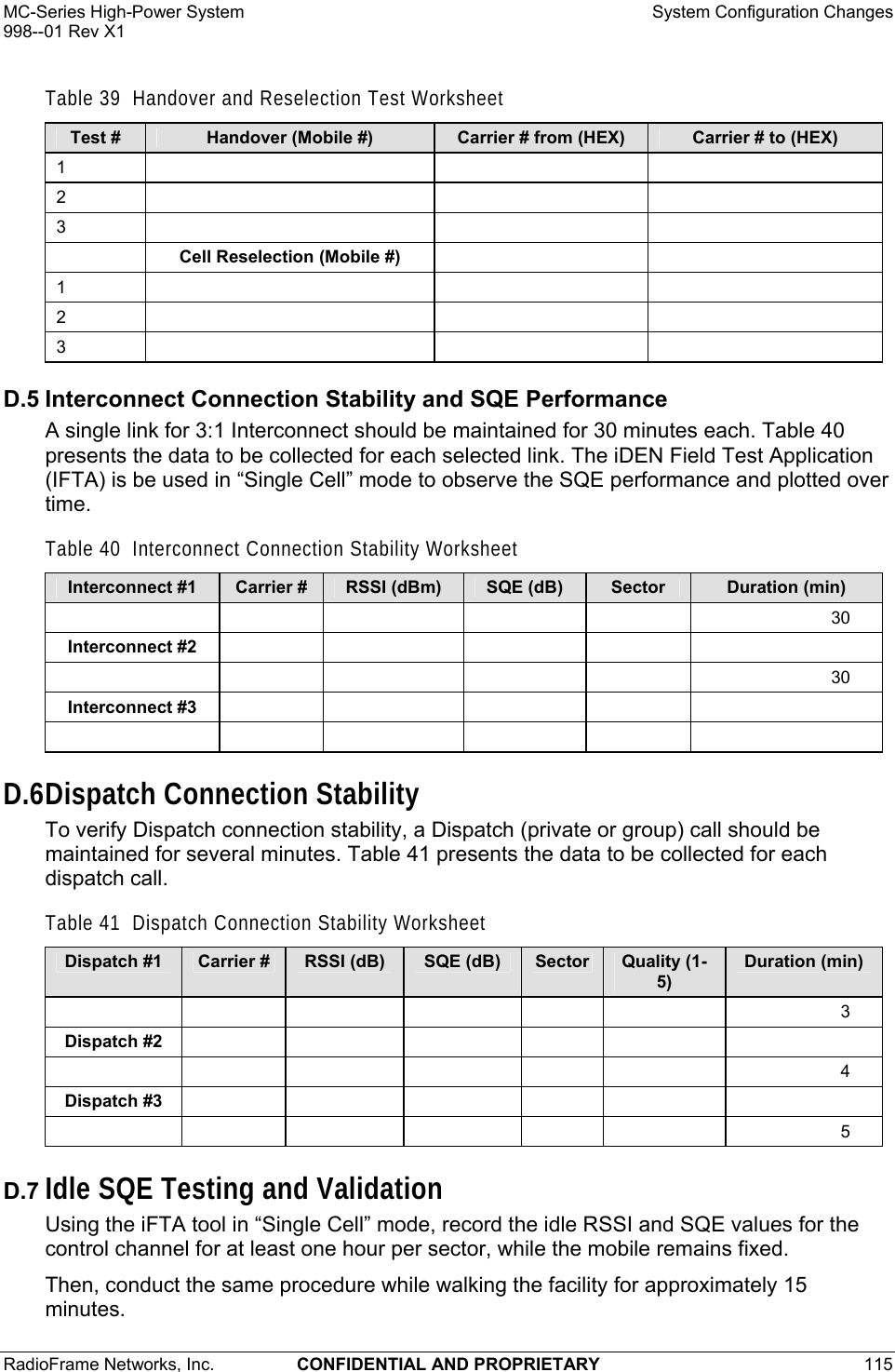 MC-Series High-Power System    System Configuration Changes 998--01 Rev X1 RadioFrame Networks, Inc.  CONFIDENTIAL AND PROPRIETARY 115   Table 39  Handover and Reselection Test Worksheet Test #  Handover (Mobile #)  Carrier # from (HEX)  Carrier # to (HEX) 1      2      3        Cell Reselection (Mobile #)     1      2      3      D.5 Interconnect Connection Stability and SQE Performance A single link for 3:1 Interconnect should be maintained for 30 minutes each. Table 40 presents the data to be collected for each selected link. The iDEN Field Test Application (IFTA) is be used in “Single Cell” mode to observe the SQE performance and plotted over time. Table 40  Interconnect Connection Stability Worksheet Interconnect #1  Carrier #  RSSI (dBm)  SQE (dB)  Sector  Duration (min)       30 Interconnect #2                 30 Interconnect #3                  D.6 Dispatch Connection Stability To verify Dispatch connection stability, a Dispatch (private or group) call should be maintained for several minutes. Table 41 presents the data to be collected for each dispatch call. Table 41  Dispatch Connection Stability Worksheet Dispatch #1  Carrier #  RSSI (dB)  SQE (dB)  Sector  Quality (1-5) Duration (min)         3 Dispatch #2                     4 Dispatch #3                     5 D.7 Idle SQE Testing and Validation Using the iFTA tool in “Single Cell” mode, record the idle RSSI and SQE values for the control channel for at least one hour per sector, while the mobile remains fixed.  Then, conduct the same procedure while walking the facility for approximately 15 minutes. 