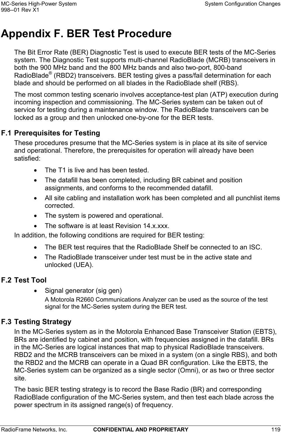 MC-Series High-Power System    System Configuration Changes 998--01 Rev X1 RadioFrame Networks, Inc.  CONFIDENTIAL AND PROPRIETARY 119   Appendix F. BER Test Procedure The Bit Error Rate (BER) Diagnostic Test is used to execute BER tests of the MC-Series system. The Diagnostic Test supports multi-channel RadioBlade (MCRB) transceivers in both the 900 MHz band and the 800 MHz bands and also two-port, 800-band RadioBlade® (RBD2) transceivers. BER testing gives a pass/fail determination for each blade and should be performed on all blades in the RadioBlade shelf (RBS). The most common testing scenario involves acceptance-test plan (ATP) execution during incoming inspection and commissioning. The MC-Series system can be taken out of service for testing during a maintenance window. The RadioBlade transceivers can be locked as a group and then unlocked one-by-one for the BER tests.  F.1 Prerequisites for Testing These procedures presume that the MC-Series system is in place at its site of service and operational. Therefore, the prerequisites for operation will already have been satisfied:  •  The T1 is live and has been tested.  •  The datafill has been completed, including BR cabinet and position assignments, and conforms to the recommended datafill.  •  All site cabling and installation work has been completed and all punchlist items corrected. •  The system is powered and operational. •  The software is at least Revision 14.x.xxx. In addition, the following conditions are required for BER testing: •  The BER test requires that the RadioBlade Shelf be connected to an ISC.  •  The RadioBlade transceiver under test must be in the active state and unlocked (UEA).  F.2 Test Tool •  Signal generator (sig gen) A Motorola R2660 Communications Analyzer can be used as the source of the test signal for the MC-Series system during the BER test.  F.3 Testing Strategy In the MC-Series system as in the Motorola Enhanced Base Transceiver Station (EBTS), BRs are identified by cabinet and position, with frequencies assigned in the datafill. BRs in the MC-Series are logical instances that map to physical RadioBlade transceivers. RBD2 and the MCRB transceivers can be mixed in a system (on a single RBS), and both the RBD2 and the MCRB can operate in a Quad BR configuration. Like the EBTS, the MC-Series system can be organized as a single sector (Omni), or as two or three sector site. The basic BER testing strategy is to record the Base Radio (BR) and corresponding RadioBlade configuration of the MC-Series system, and then test each blade across the power spectrum in its assigned range(s) of frequency.  