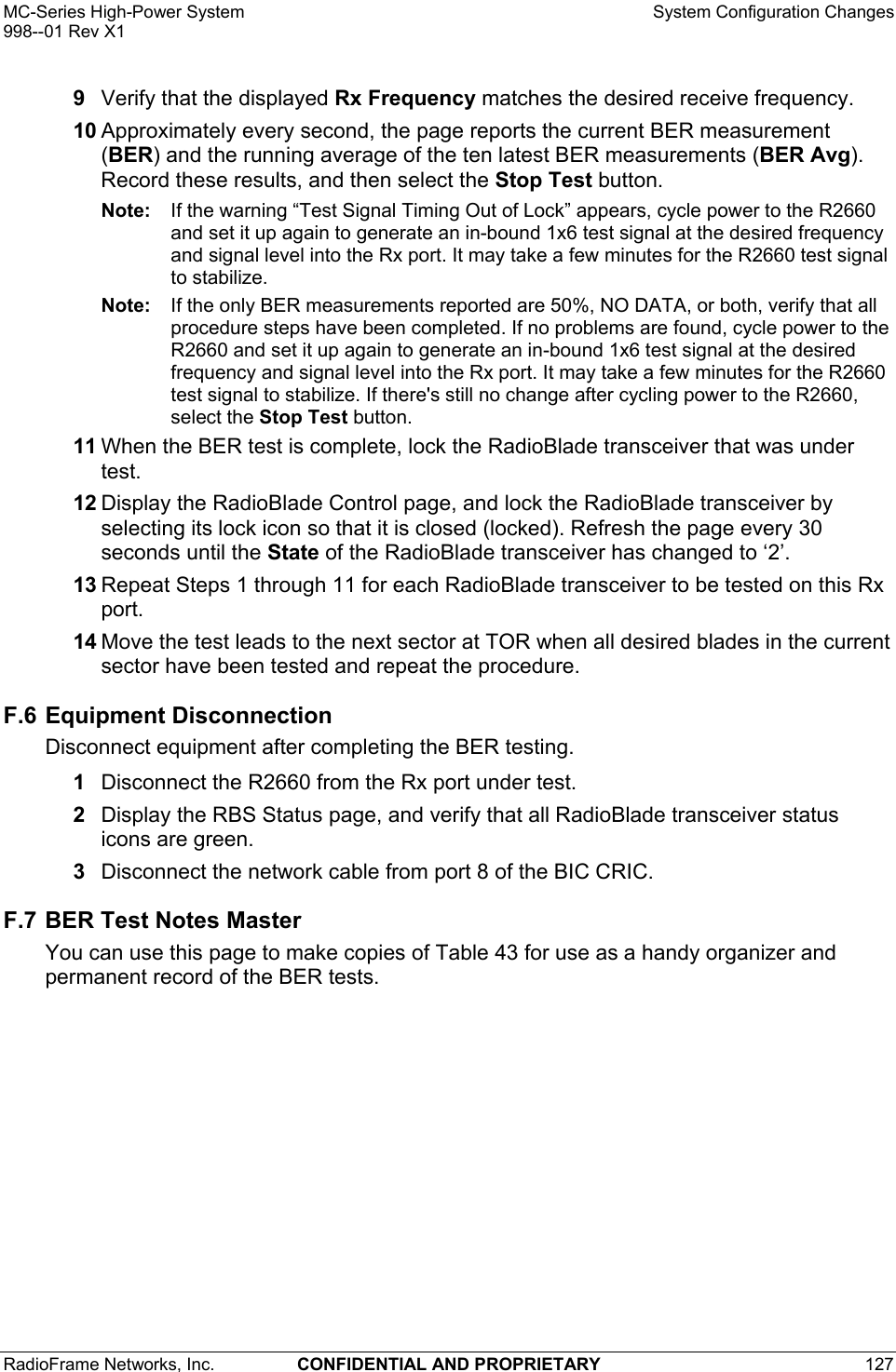 MC-Series High-Power System    System Configuration Changes 998--01 Rev X1 RadioFrame Networks, Inc.  CONFIDENTIAL AND PROPRIETARY 127   9  Verify that the displayed Rx Frequency matches the desired receive frequency.  10 Approximately every second, the page reports the current BER measurement (BER) and the running average of the ten latest BER measurements (BER Avg). Record these results, and then select the Stop Test button. Note:  If the warning “Test Signal Timing Out of Lock” appears, cycle power to the R2660 and set it up again to generate an in-bound 1x6 test signal at the desired frequency and signal level into the Rx port. It may take a few minutes for the R2660 test signal to stabilize.  Note:  If the only BER measurements reported are 50%, NO DATA, or both, verify that all procedure steps have been completed. If no problems are found, cycle power to the R2660 and set it up again to generate an in-bound 1x6 test signal at the desired frequency and signal level into the Rx port. It may take a few minutes for the R2660 test signal to stabilize. If there&apos;s still no change after cycling power to the R2660, select the Stop Test button. 11 When the BER test is complete, lock the RadioBlade transceiver that was under test. 12 Display the RadioBlade Control page, and lock the RadioBlade transceiver by selecting its lock icon so that it is closed (locked). Refresh the page every 30 seconds until the State of the RadioBlade transceiver has changed to ‘2’. 13 Repeat Steps 1 through 11 for each RadioBlade transceiver to be tested on this Rx port. 14 Move the test leads to the next sector at TOR when all desired blades in the current sector have been tested and repeat the procedure. F.6 Equipment Disconnection Disconnect equipment after completing the BER testing. 1  Disconnect the R2660 from the Rx port under test. 2  Display the RBS Status page, and verify that all RadioBlade transceiver status icons are green.  3  Disconnect the network cable from port 8 of the BIC CRIC. F.7 BER Test Notes Master You can use this page to make copies of Table 43 for use as a handy organizer and permanent record of the BER tests. 