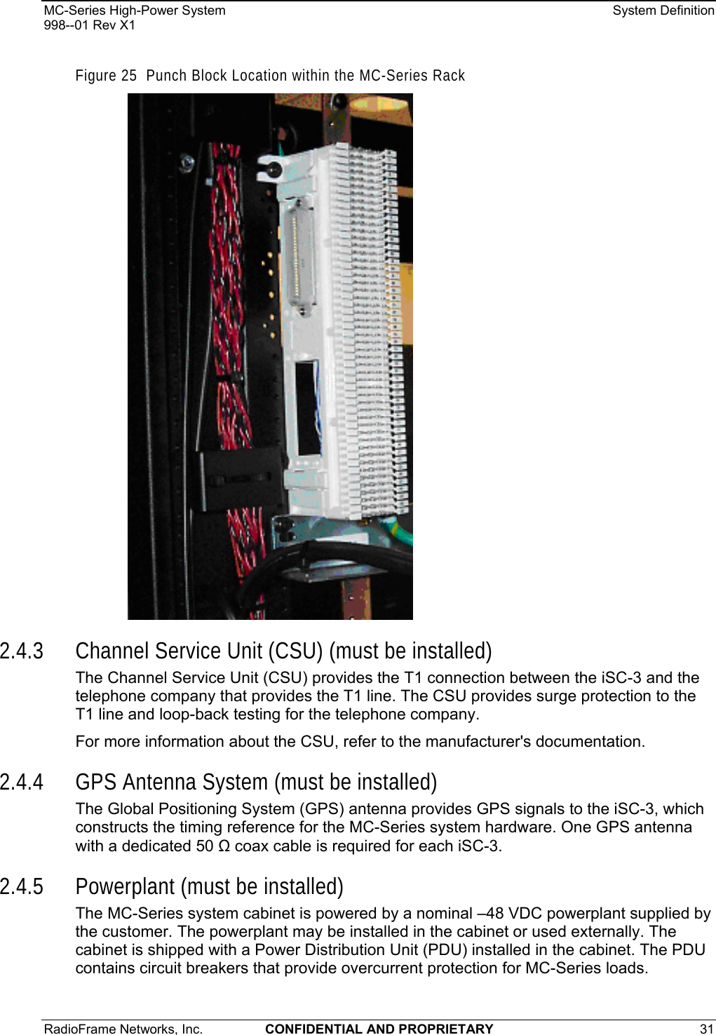 MC-Series High-Power System    System Definition 998--01 Rev X1 RadioFrame Networks, Inc.  CONFIDENTIAL AND PROPRIETARY 31   Figure 25  Punch Block Location within the MC-Series Rack  2.4.3 Channel Service Unit (CSU) (must be installed) The Channel Service Unit (CSU) provides the T1 connection between the iSC-3 and the telephone company that provides the T1 line. The CSU provides surge protection to the T1 line and loop-back testing for the telephone company. For more information about the CSU, refer to the manufacturer&apos;s documentation. 2.4.4 GPS Antenna System (must be installed) The Global Positioning System (GPS) antenna provides GPS signals to the iSC-3, which constructs the timing reference for the MC-Series system hardware. One GPS antenna with a dedicated 50  coax cable is required for each iSC-3.  2.4.5 Powerplant (must be installed) The MC-Series system cabinet is powered by a nominal –48 VDC powerplant supplied by the customer. The powerplant may be installed in the cabinet or used externally. The cabinet is shipped with a Power Distribution Unit (PDU) installed in the cabinet. The PDU contains circuit breakers that provide overcurrent protection for MC-Series loads. 