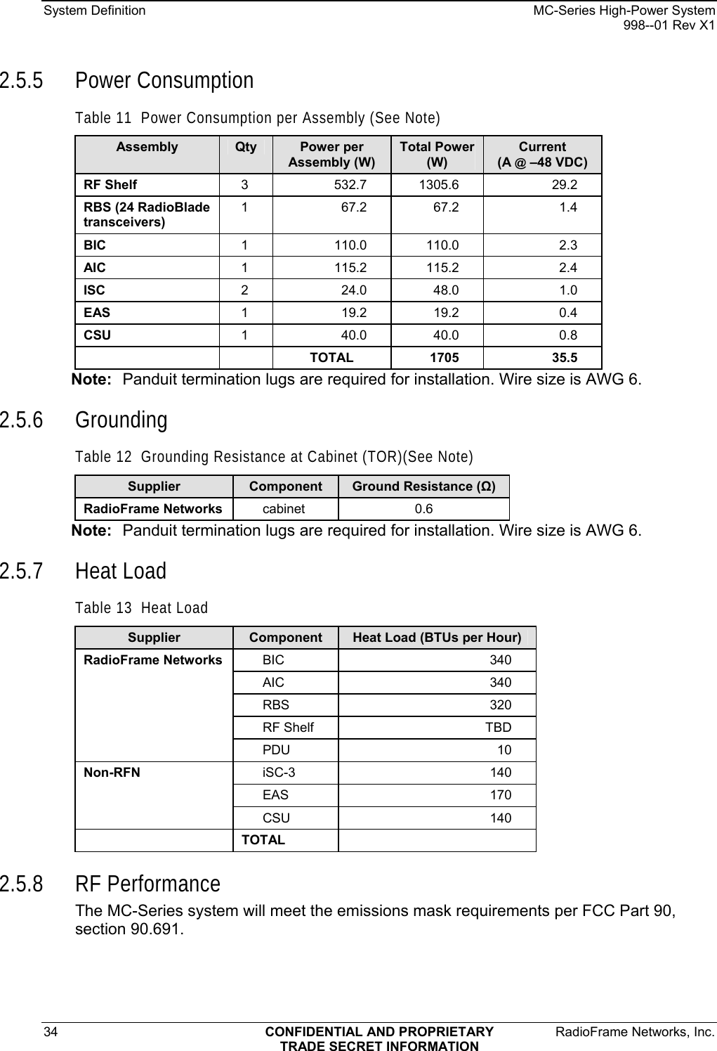 System Definition    MC-Series High-Power System   998--01 Rev X1 34  CONFIDENTIAL AND PROPRIETARY  RadioFrame Networks, Inc.  TRADE SECRET INFORMATION 2.5.5 Power Consumption Table 11  Power Consumption per Assembly (See Note) Assembly  Qty  Power per Assembly (W) Total Power (W) Current  (A @ –48 VDC) RF Shelf   3 532.7 1305.6  29.2 RBS (24 RadioBlade transceivers) 1 67.2 67.2  1.4 BIC  1 110.0 110.0  2.3 AIC  1 115.2 115.2  2.4 ISC  2 24.0 48.0  1.0 EAS  1 19.2 19.2  0.4 CSU  1 40.0 40.0  0.8   TOTAL 1705  35.5 Note:  Panduit termination lugs are required for installation. Wire size is AWG 6. 2.5.6 Grounding Table 12  Grounding Resistance at Cabinet (TOR)(See Note) Supplier  Component  Ground Resistance (Ω) RadioFrame Networks  cabinet   0.6 Note:  Panduit termination lugs are required for installation. Wire size is AWG 6. 2.5.7 Heat Load Table 13  Heat Load Supplier  Component  Heat Load (BTUs per Hour) BIC 340 AIC 340 RBS 320 RF Shelf  TBD RadioFrame Networks PDU 10 iSC-3 140 EAS 170 Non-RFN CSU 140  TOTAL   2.5.8 RF Performance The MC-Series system will meet the emissions mask requirements per FCC Part 90, section 90.691. 