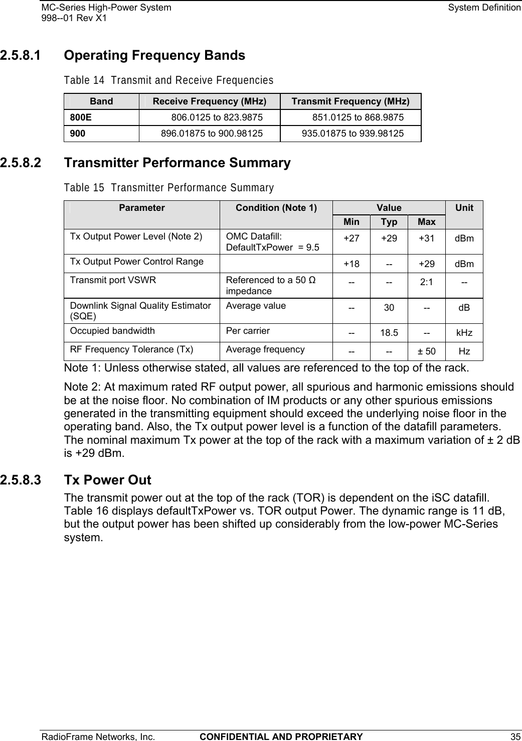 MC-Series High-Power System    System Definition 998--01 Rev X1 RadioFrame Networks, Inc.  CONFIDENTIAL AND PROPRIETARY 35   2.5.8.1  Operating Frequency Bands Table 14  Transmit and Receive Frequencies Band  Receive Frequency (MHz)  Transmit Frequency (MHz) 800E  806.0125 to 823.9875  851.0125 to 868.9875 900  896.01875 to 900.98125  935.01875 to 939.98125 2.5.8.2  Transmitter Performance Summary Table 15  Transmitter Performance Summary Value Parameter  Condition (Note 1) Min  Typ  Max Unit Tx Output Power Level (Note 2)   OMC Datafill: DefaultTxPower  = 9.5  +27 +29 +31 dBm Tx Output Power Control Range    +18 -- +29 dBm Transmit port VSWR  Referenced to a 50  impedance  --  -- 2:1 -- Downlink Signal Quality Estimator (SQE) Average value  --   30  --  dB Occupied bandwidth   Per carrier  -- 18.5 -- kHz RF Frequency Tolerance (Tx)  Average frequency  -- -- ± 50 Hz Note 1: Unless otherwise stated, all values are referenced to the top of the rack. Note 2: At maximum rated RF output power, all spurious and harmonic emissions should be at the noise floor. No combination of IM products or any other spurious emissions generated in the transmitting equipment should exceed the underlying noise floor in the operating band. Also, the Tx output power level is a function of the datafill parameters. The nominal maximum Tx power at the top of the rack with a maximum variation of ± 2 dB is +29 dBm.  2.5.8.3 Tx Power Out The transmit power out at the top of the rack (TOR) is dependent on the iSC datafill. Table 16 displays defaultTxPower vs. TOR output Power. The dynamic range is 11 dB, but the output power has been shifted up considerably from the low-power MC-Series system. 