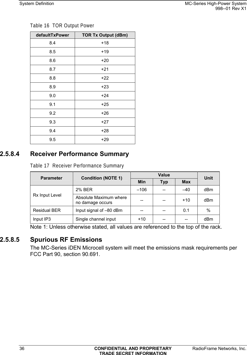 System Definition    MC-Series High-Power System   998--01 Rev X1 36  CONFIDENTIAL AND PROPRIETARY  RadioFrame Networks, Inc.  TRADE SECRET INFORMATION Table 16  TOR Output Power defaultTxPower  TOR Tx Output (dBm) 8.4 +18 8.5 +19 8.6 +20 8.7 +21 8.8 +22 8.9 +23 9.0 +24 9.1 +25 9.2 +26 9.3 +27 9.4 +28 9.5 +29 2.5.8.4  Receiver Performance Summary Table 17  Receiver Performance Summary Value Parameter  Condition (NOTE 1)  Min  Typ  Max  Unit 2% BER  –106 --  –40 dBm Rx Input Level  Absolute Maximum where no damage occurs  -- -- +10 dBm Residual BER  Input signal of –80 dBm  -- -- 0.1 % Input IP3  Single channel input  +10   --  --  dBm Note 1: Unless otherwise stated, all values are referenced to the top of the rack. 2.5.8.5 Spurious RF Emissions The MC-Series iDEN Microcell system will meet the emissions mask requirements per FCC Part 90, section 90.691. 