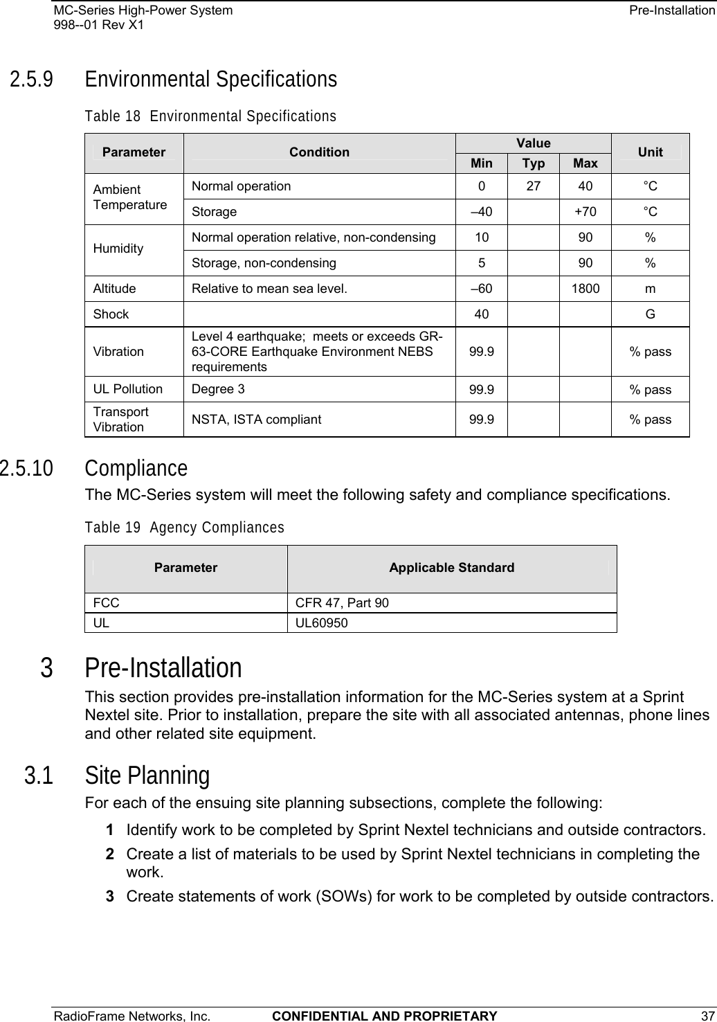 MC-Series High-Power System    Pre-Installation 998--01 Rev X1 RadioFrame Networks, Inc.  CONFIDENTIAL AND PROPRIETARY 37   2.5.9 Environmental Specifications Table 18  Environmental Specifications Value Parameter  Condition  Min  Typ  Max  Unit Normal operation   0 27 40  °C Ambient Temperature  Storage  –40  +70  °C Normal operation relative, non-condensing  10  90  % Humidity Storage, non-condensing  5  90  % Altitude  Relative to mean sea level.    –60  1800  m Shock   40     G Vibration Level 4 earthquake;  meets or exceeds GR-63-CORE Earthquake Environment NEBS requirements 99.9     % pass UL Pollution  Degree 3  99.9      % pass  Transport Vibration  NSTA, ISTA compliant  99.9      % pass  2.5.10 Compliance The MC-Series system will meet the following safety and compliance specifications. Table 19  Agency Compliances Parameter  Applicable Standard FCC  CFR 47, Part 90 UL UL60950 3 Pre-Installation This section provides pre-installation information for the MC-Series system at a Sprint Nextel site. Prior to installation, prepare the site with all associated antennas, phone lines and other related site equipment.  3.1 Site Planning For each of the ensuing site planning subsections, complete the following: 1  Identify work to be completed by Sprint Nextel technicians and outside contractors. 2  Create a list of materials to be used by Sprint Nextel technicians in completing the work. 3  Create statements of work (SOWs) for work to be completed by outside contractors.  