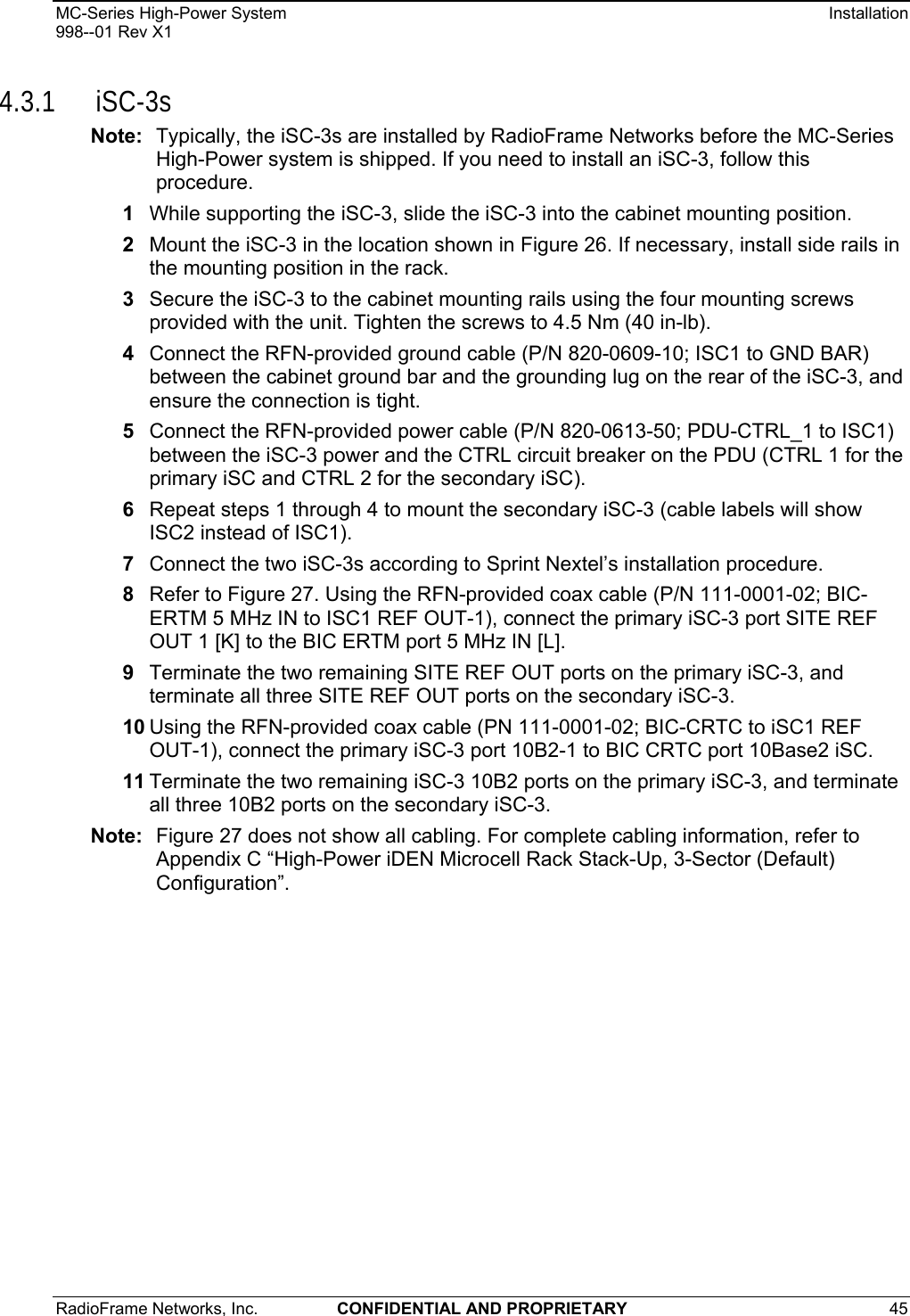 MC-Series High-Power System    Installation 998--01 Rev X1 RadioFrame Networks, Inc.  CONFIDENTIAL AND PROPRIETARY 45   4.3.1 iSC-3s Note:  Typically, the iSC-3s are installed by RadioFrame Networks before the MC-Series High-Power system is shipped. If you need to install an iSC-3, follow this procedure. 1  While supporting the iSC-3, slide the iSC-3 into the cabinet mounting position. 2  Mount the iSC-3 in the location shown in Figure 26. If necessary, install side rails in the mounting position in the rack. 3  Secure the iSC-3 to the cabinet mounting rails using the four mounting screws provided with the unit. Tighten the screws to 4.5 Nm (40 in-lb). 4  Connect the RFN-provided ground cable (P/N 820-0609-10; ISC1 to GND BAR) between the cabinet ground bar and the grounding lug on the rear of the iSC-3, and ensure the connection is tight.  5  Connect the RFN-provided power cable (P/N 820-0613-50; PDU-CTRL_1 to ISC1) between the iSC-3 power and the CTRL circuit breaker on the PDU (CTRL 1 for the primary iSC and CTRL 2 for the secondary iSC).  6  Repeat steps 1 through 4 to mount the secondary iSC-3 (cable labels will show ISC2 instead of ISC1). 7  Connect the two iSC-3s according to Sprint Nextel’s installation procedure. 8  Refer to Figure 27. Using the RFN-provided coax cable (P/N 111-0001-02; BIC-ERTM 5 MHz IN to ISC1 REF OUT-1), connect the primary iSC-3 port SITE REF OUT 1 [K] to the BIC ERTM port 5 MHz IN [L].  9  Terminate the two remaining SITE REF OUT ports on the primary iSC-3, and terminate all three SITE REF OUT ports on the secondary iSC-3. 10 Using the RFN-provided coax cable (PN 111-0001-02; BIC-CRTC to iSC1 REF OUT-1), connect the primary iSC-3 port 10B2-1 to BIC CRTC port 10Base2 iSC. 11 Terminate the two remaining iSC-3 10B2 ports on the primary iSC-3, and terminate all three 10B2 ports on the secondary iSC-3. Note:  Figure 27 does not show all cabling. For complete cabling information, refer to Appendix C “High-Power iDEN Microcell Rack Stack-Up, 3-Sector (Default) Configuration”. 
