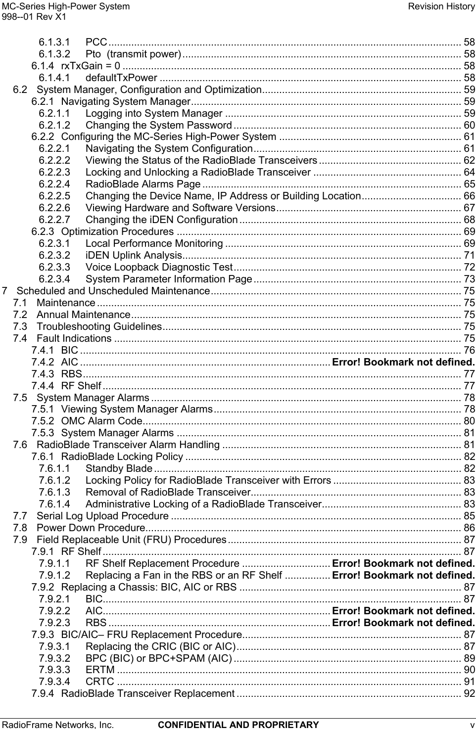 MC-Series High-Power System    Revision History 998--01 Rev X1 RadioFrame Networks, Inc.  CONFIDENTIAL AND PROPRIETARY v   6.1.3.1 PCC............................................................................................................................ 58 6.1.3.2 Pto  (transmit power).................................................................................................. 58 6.1.4 rxTxGain = 0 ....................................................................................................................... 58 6.1.4.1 defaultTxPower .......................................................................................................... 58 6.2 System Manager, Configuration and Optimization...................................................................... 59 6.2.1 Navigating System Manager............................................................................................... 59 6.2.1.1 Logging into System Manager ................................................................................... 59 6.2.1.2 Changing the System Password ................................................................................ 60 6.2.2 Configuring the MC-Series High-Power System ................................................................ 61 6.2.2.1 Navigating the System Configuration......................................................................... 61 6.2.2.2 Viewing the Status of the RadioBlade Transceivers .................................................. 62 6.2.2.3 Locking and Unlocking a RadioBlade Transceiver .................................................... 64 6.2.2.4 RadioBlade Alarms Page ........................................................................................... 65 6.2.2.5 Changing the Device Name, IP Address or Building Location................................... 66 6.2.2.6 Viewing Hardware and Software Versions................................................................. 67 6.2.2.7 Changing the iDEN Configuration .............................................................................. 68 6.2.3 Optimization Procedures .................................................................................................... 69 6.2.3.1 Local Performance Monitoring ................................................................................... 69 6.2.3.2 iDEN Uplink Analysis.................................................................................................. 71 6.2.3.3 Voice Loopback Diagnostic Test................................................................................ 72 6.2.3.4 System Parameter Information Page ......................................................................... 73 7 Scheduled and Unscheduled Maintenance........................................................................................ 75 7.1 Maintenance ................................................................................................................................ 75 7.2 Annual Maintenance.................................................................................................................... 75 7.3 Troubleshooting Guidelines......................................................................................................... 75 7.4 Fault Indications .......................................................................................................................... 75 7.4.1 BIC ...................................................................................................................................... 76 7.4.2 AIC ........................................................................................ Error! Bookmark not defined. 7.4.3 RBS..................................................................................................................................... 77 7.4.4 RF Shelf .............................................................................................................................. 77 7.5 System Manager Alarms ............................................................................................................. 78 7.5.1 Viewing System Manager Alarms....................................................................................... 78 7.5.2 OMC Alarm Code................................................................................................................ 80 7.5.3 System Manager Alarms .................................................................................................... 81 7.6 RadioBlade Transceiver Alarm Handling .................................................................................... 81 7.6.1 RadioBlade Locking Policy ................................................................................................. 82 7.6.1.1 Standby Blade ............................................................................................................ 82 7.6.1.2 Locking Policy for RadioBlade Transceiver with Errors ............................................. 83 7.6.1.3 Removal of RadioBlade Transceiver.......................................................................... 83 7.6.1.4 Administrative Locking of a RadioBlade Transceiver................................................. 83 7.7 Serial Log Upload Procedure ...................................................................................................... 85 7.8 Power Down Procedure............................................................................................................... 86 7.9 Field Replaceable Unit (FRU) Procedures .................................................................................. 87 7.9.1 RF Shelf .............................................................................................................................. 87 7.9.1.1 RF Shelf Replacement Procedure ............................... Error! Bookmark not defined. 7.9.1.2 Replacing a Fan in the RBS or an RF Shelf ................ Error! Bookmark not defined. 7.9.2 Replacing a Chassis: BIC, AIC or RBS .............................................................................. 87 7.9.2.1 BIC.............................................................................................................................. 87 7.9.2.2 AIC................................................................................ Error! Bookmark not defined. 7.9.2.3 RBS .............................................................................. Error! Bookmark not defined. 7.9.3 BIC/AIC– FRU Replacement Procedure............................................................................. 87 7.9.3.1 Replacing the CRIC (BIC or AIC)............................................................................... 87 7.9.3.2 BPC (BIC) or BPC+SPAM (AIC) ................................................................................ 89 7.9.3.3 ERTM ......................................................................................................................... 90 7.9.3.4 CRTC ......................................................................................................................... 91 7.9.4 RadioBlade Transceiver Replacement ............................................................................... 92 