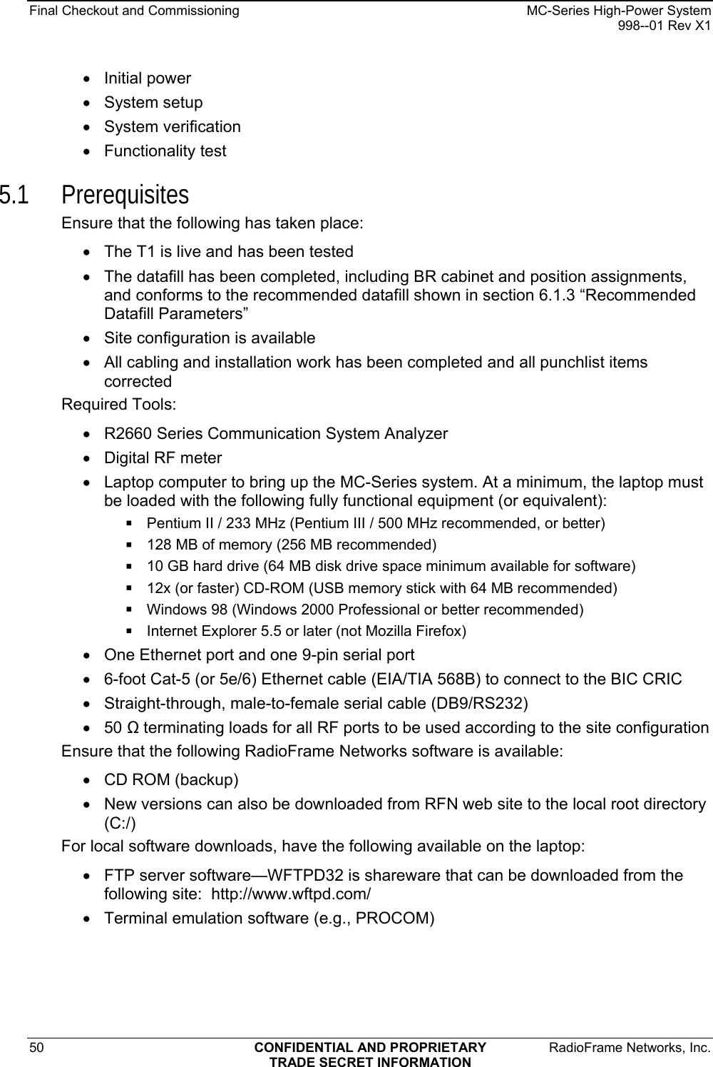 Final Checkout and Commissioning    MC-Series High-Power System   998--01 Rev X1 50  CONFIDENTIAL AND PROPRIETARY  RadioFrame Networks, Inc.  TRADE SECRET INFORMATION • Initial power • System setup • System verification • Functionality test 5.1 Prerequisites Ensure that the following has taken place: •  The T1 is live and has been tested •  The datafill has been completed, including BR cabinet and position assignments, and conforms to the recommended datafill shown in section 6.1.3 “Recommended Datafill Parameters” •  Site configuration is available •  All cabling and installation work has been completed and all punchlist items corrected Required Tools: •  R2660 Series Communication System Analyzer •  Digital RF meter •  Laptop computer to bring up the MC-Series system. At a minimum, the laptop must be loaded with the following fully functional equipment (or equivalent):  Pentium II / 233 MHz (Pentium III / 500 MHz recommended, or better)  128 MB of memory (256 MB recommended)  10 GB hard drive (64 MB disk drive space minimum available for software)  12x (or faster) CD-ROM (USB memory stick with 64 MB recommended)  Windows 98 (Windows 2000 Professional or better recommended)  Internet Explorer 5.5 or later (not Mozilla Firefox) •  One Ethernet port and one 9-pin serial port •  6-foot Cat-5 (or 5e/6) Ethernet cable (EIA/TIA 568B) to connect to the BIC CRIC •  Straight-through, male-to-female serial cable (DB9/RS232) • 50  terminating loads for all RF ports to be used according to the site configuration Ensure that the following RadioFrame Networks software is available: •  CD ROM (backup)  •  New versions can also be downloaded from RFN web site to the local root directory (C:/) For local software downloads, have the following available on the laptop: •  FTP server software—WFTPD32 is shareware that can be downloaded from the following site:  http://www.wftpd.com/ •  Terminal emulation software (e.g., PROCOM) 
