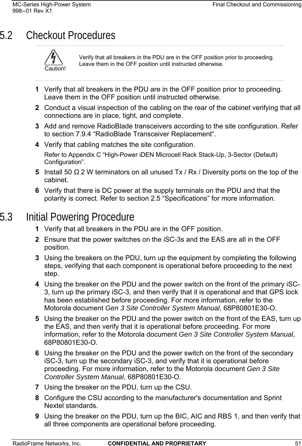MC-Series High-Power System    Final Checkout and Commissioning 998--01 Rev X1 RadioFrame Networks, Inc.  CONFIDENTIAL AND PROPRIETARY 51   5.2 Checkout Procedures 1  Verify that all breakers in the PDU are in the OFF position prior to proceeding. Leave them in the OFF position until instructed otherwise. 2  Conduct a visual inspection of the cabling on the rear of the cabinet verifying that all connections are in place, tight, and complete. 3  Add and remove RadioBlade transceivers according to the site configuration. Refer to section 7.9.4 “RadioBlade Transceiver Replacement“. 4  Verify that cabling matches the site configuration. Refer to Appendix C “High-Power iDEN Microcell Rack Stack-Up, 3-Sector (Default) Configuration”.  5  Install 50  2 W terminators on all unused Tx / Rx / Diversity ports on the top of the cabinet. 6  Verify that there is DC power at the supply terminals on the PDU and that the polarity is correct. Refer to section 2.5 “Specifications” for more information. 5.3 Initial Powering Procedure 1  Verify that all breakers in the PDU are in the OFF position. 2  Ensure that the power switches on the iSC-3s and the EAS are all in the OFF position. 3  Using the breakers on the PDU, turn up the equipment by completing the following steps, verifying that each component is operational before proceeding to the next step. 4  Using the breaker on the PDU and the power switch on the front of the primary iSC-3, turn up the primary iSC-3, and then verify that it is operational and that GPS lock has been established before proceeding. For more information, refer to the Motorola document Gen 3 Site Controller System Manual, 68P80801E30-O. 5  Using the breaker on the PDU and the power switch on the front of the EAS, turn up the EAS, and then verify that it is operational before proceeding. For more information, refer to the Motorola document Gen 3 Site Controller System Manual, 68P80801E30-O. 6  Using the breaker on the PDU and the power switch on the front of the secondary iSC-3, turn up the secondary iSC-3, and verify that it is operational before proceeding. For more information, refer to the Motorola document Gen 3 Site Controller System Manual, 68P80801E30-O. 7  Using the breaker on the PDU, turn up the CSU. 8  Configure the CSU according to the manufacturer&apos;s documentation and Sprint Nextel standards.  9  Using the breaker on the PDU, turn up the BIC, AIC and RBS 1, and then verify that all three components are operational before proceeding.  Caution! Verify that all breakers in the PDU are in the OFF position prior to proceeding. Leave them in the OFF position until instructed otherwise.  