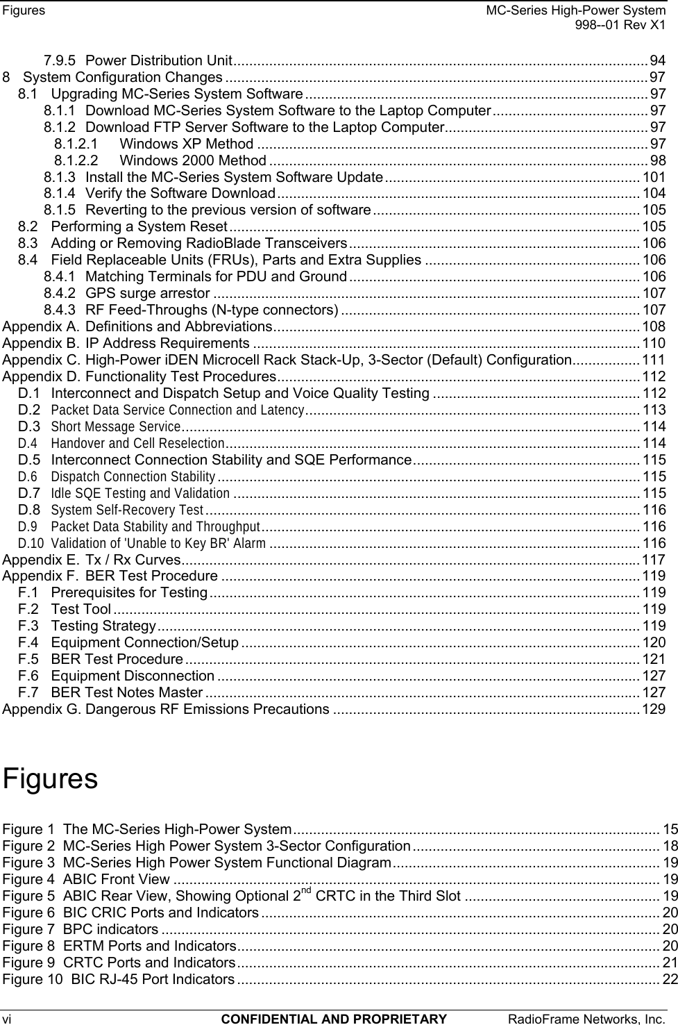 Figures    MC-Series High-Power System   998--01 Rev X1 vi  CONFIDENTIAL AND PROPRIETARY  RadioFrame Networks, Inc.   7.9.5 Power Distribution Unit........................................................................................................ 94 8 System Configuration Changes ..........................................................................................................97 8.1 Upgrading MC-Series System Software ...................................................................................... 97 8.1.1 Download MC-Series System Software to the Laptop Computer....................................... 97 8.1.2 Download FTP Server Software to the Laptop Computer................................................... 97 8.1.2.1 Windows XP Method .................................................................................................. 97 8.1.2.2 Windows 2000 Method ............................................................................................... 98 8.1.3 Install the MC-Series System Software Update................................................................101 8.1.4 Verify the Software Download........................................................................................... 104 8.1.5 Reverting to the previous version of software ................................................................... 105 8.2 Performing a System Reset....................................................................................................... 105 8.3 Adding or Removing RadioBlade Transceivers......................................................................... 106 8.4 Field Replaceable Units (FRUs), Parts and Extra Supplies ...................................................... 106 8.4.1 Matching Terminals for PDU and Ground ......................................................................... 106 8.4.2 GPS surge arrestor ........................................................................................................... 107 8.4.3 RF Feed-Throughs (N-type connectors) ........................................................................... 107 Appendix A. Definitions and Abbreviations............................................................................................108 Appendix B. IP Address Requirements .................................................................................................110 Appendix C. High-Power iDEN Microcell Rack Stack-Up, 3-Sector (Default) Configuration.................111 Appendix D. Functionality Test Procedures...........................................................................................112 D.1 Interconnect and Dispatch Setup and Voice Quality Testing .................................................... 112 D.2 Packet Data Service Connection and Latency.................................................................................... 113 D.3 Short Message Service................................................................................................................... 114 D.4 Handover and Cell Reselection........................................................................................................ 114 D.5 Interconnect Connection Stability and SQE Performance......................................................... 115 D.6 Dispatch Connection Stability.......................................................................................................... 115 D.7 Idle SQE Testing and Validation...................................................................................................... 115 D.8 System Self-Recovery Test............................................................................................................. 116 D.9 Packet Data Stability and Throughput............................................................................................... 116 D.10 Validation of &apos;Unable to Key BR&apos; Alarm............................................................................................. 116 Appendix E. Tx / Rx Curves...................................................................................................................117 Appendix F. BER Test Procedure .........................................................................................................119 F.1 Prerequisites for Testing............................................................................................................ 119 F.2 Test Tool .................................................................................................................................... 119 F.3 Testing Strategy......................................................................................................................... 119 F.4 Equipment Connection/Setup .................................................................................................... 120 F.5 BER Test Procedure .................................................................................................................. 121 F.6 Equipment Disconnection .......................................................................................................... 127 F.7 BER Test Notes Master ............................................................................................................. 127 Appendix G. Dangerous RF Emissions Precautions .............................................................................129  Figures Figure 1  The MC-Series High-Power System............................................................................................ 15 Figure 2  MC-Series High Power System 3-Sector Configuration .............................................................. 18 Figure 3  MC-Series High Power System Functional Diagram................................................................... 19 Figure 4  ABIC Front View .......................................................................................................................... 19 Figure 5  ABIC Rear View, Showing Optional 2nd CRTC in the Third Slot ................................................. 19 Figure 6  BIC CRIC Ports and Indicators .................................................................................................... 20 Figure 7  BPC indicators ............................................................................................................................. 20 Figure 8  ERTM Ports and Indicators.......................................................................................................... 20 Figure 9  CRTC Ports and Indicators.......................................................................................................... 21 Figure 10  BIC RJ-45 Port Indicators .......................................................................................................... 22 
