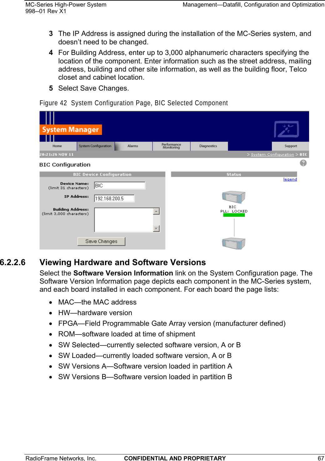 MC-Series High-Power System    Management—Datafill, Configuration and Optimization 998--01 Rev X1 RadioFrame Networks, Inc.  CONFIDENTIAL AND PROPRIETARY 67   3  The IP Address is assigned during the installation of the MC-Series system, and doesn’t need to be changed. 4  For Building Address, enter up to 3,000 alphanumeric characters specifying the location of the component. Enter information such as the street address, mailing address, building and other site information, as well as the building floor, Telco closet and cabinet location. 5  Select Save Changes. Figure 42  System Configuration Page, BIC Selected Component  6.2.2.6 Viewing Hardware and Software Versions Select the Software Version Information link on the System Configuration page. The Software Version Information page depicts each component in the MC-Series system, and each board installed in each component. For each board the page lists: •  MAC—the MAC address • HW—hardware version •  FPGA—Field Programmable Gate Array version (manufacturer defined) •  ROM—software loaded at time of shipment •  SW Selected—currently selected software version, A or B •  SW Loaded—currently loaded software version, A or B •  SW Versions A—Software version loaded in partition A •  SW Versions B—Software version loaded in partition B 