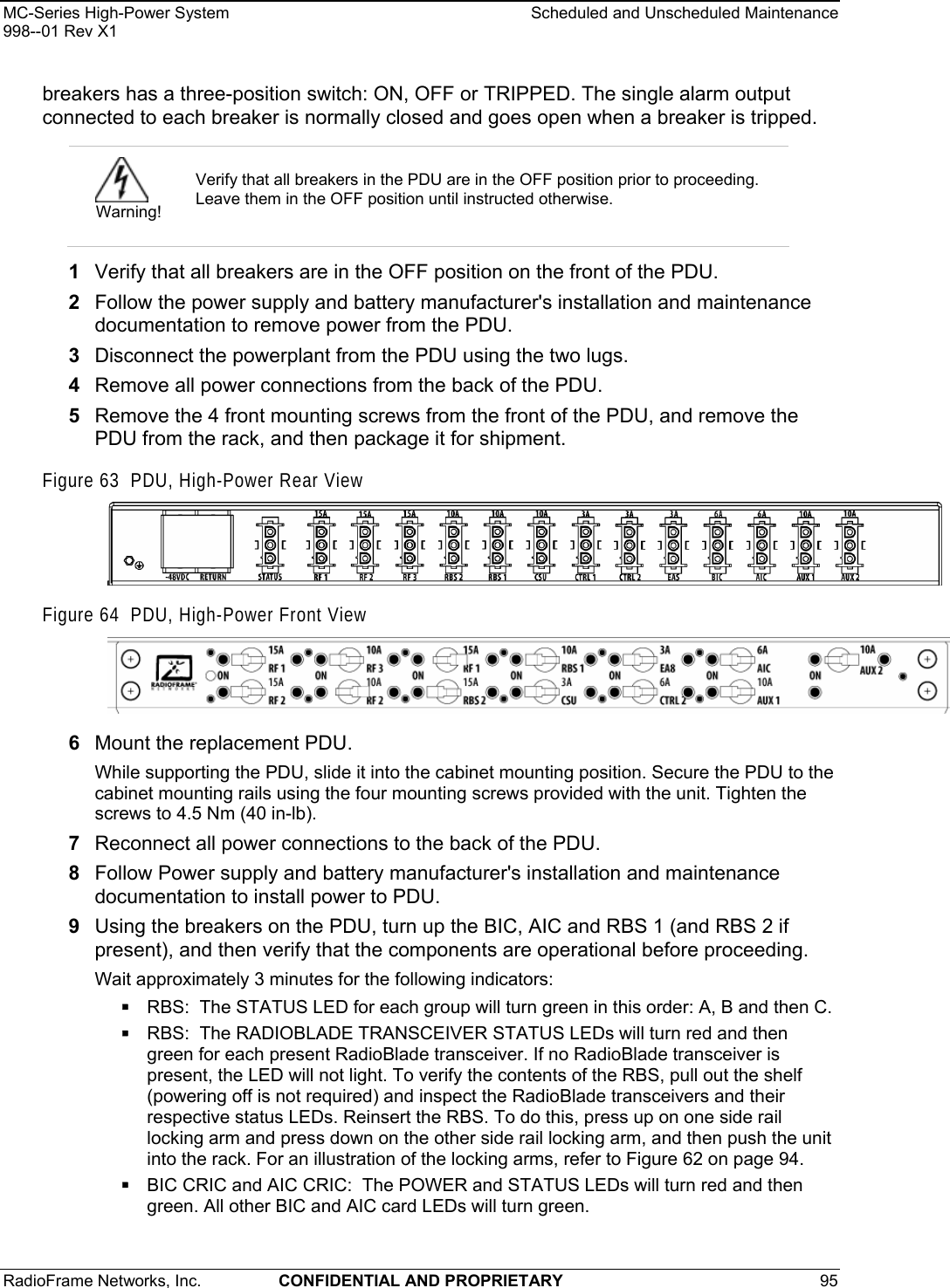 MC-Series High-Power System    Scheduled and Unscheduled Maintenance 998--01 Rev X1 RadioFrame Networks, Inc.  CONFIDENTIAL AND PROPRIETARY 95   breakers has a three-position switch: ON, OFF or TRIPPED. The single alarm output connected to each breaker is normally closed and goes open when a breaker is tripped.  1  Verify that all breakers are in the OFF position on the front of the PDU. 2  Follow the power supply and battery manufacturer&apos;s installation and maintenance documentation to remove power from the PDU. 3  Disconnect the powerplant from the PDU using the two lugs. 4  Remove all power connections from the back of the PDU. 5  Remove the 4 front mounting screws from the front of the PDU, and remove the PDU from the rack, and then package it for shipment. Figure 63  PDU, High-Power Rear View  Figure 64  PDU, High-Power Front View  6  Mount the replacement PDU.  While supporting the PDU, slide it into the cabinet mounting position. Secure the PDU to the cabinet mounting rails using the four mounting screws provided with the unit. Tighten the screws to 4.5 Nm (40 in-lb).  7  Reconnect all power connections to the back of the PDU. 8  Follow Power supply and battery manufacturer&apos;s installation and maintenance documentation to install power to PDU. 9  Using the breakers on the PDU, turn up the BIC, AIC and RBS 1 (and RBS 2 if present), and then verify that the components are operational before proceeding. Wait approximately 3 minutes for the following indicators:  RBS:  The STATUS LED for each group will turn green in this order: A, B and then C.   RBS:  The RADIOBLADE TRANSCEIVER STATUS LEDs will turn red and then green for each present RadioBlade transceiver. If no RadioBlade transceiver is present, the LED will not light. To verify the contents of the RBS, pull out the shelf (powering off is not required) and inspect the RadioBlade transceivers and their respective status LEDs. Reinsert the RBS. To do this, press up on one side rail locking arm and press down on the other side rail locking arm, and then push the unit into the rack. For an illustration of the locking arms, refer to Figure 62 on page 94.  BIC CRIC and AIC CRIC:  The POWER and STATUS LEDs will turn red and then green. All other BIC and AIC card LEDs will turn green.   Warning! Verify that all breakers in the PDU are in the OFF position prior to proceeding. Leave them in the OFF position until instructed otherwise. 
