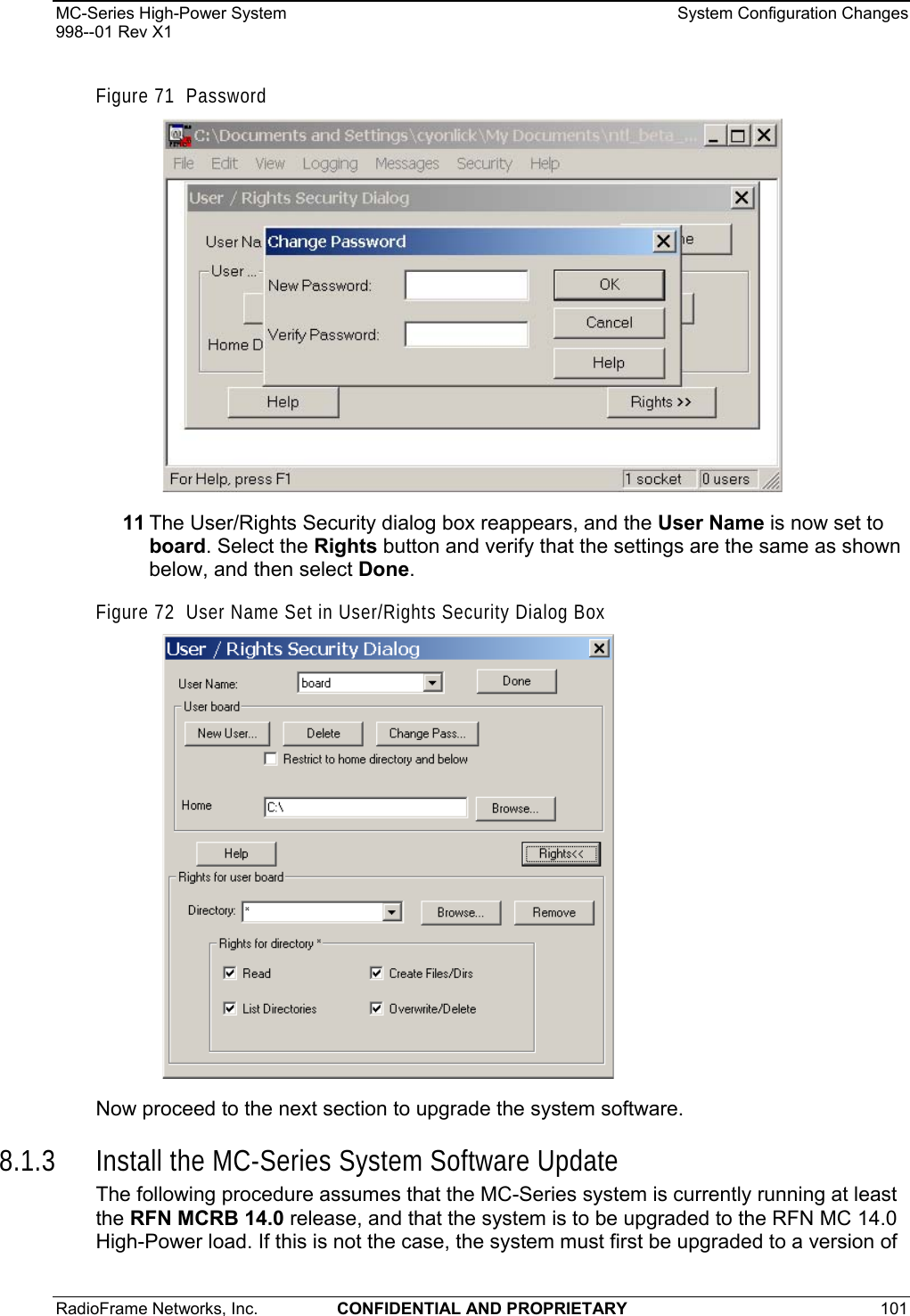 MC-Series High-Power System    System Configuration Changes 998--01 Rev X1 RadioFrame Networks, Inc.  CONFIDENTIAL AND PROPRIETARY 101   Figure 71  Password  11 The User/Rights Security dialog box reappears, and the User Name is now set to board. Select the Rights button and verify that the settings are the same as shown below, and then select Done. Figure 72  User Name Set in User/Rights Security Dialog Box  Now proceed to the next section to upgrade the system software. 8.1.3 Install the MC-Series System Software Update The following procedure assumes that the MC-Series system is currently running at least the RFN MCRB 14.0 release, and that the system is to be upgraded to the RFN MC 14.0 High-Power load. If this is not the case, the system must first be upgraded to a version of 