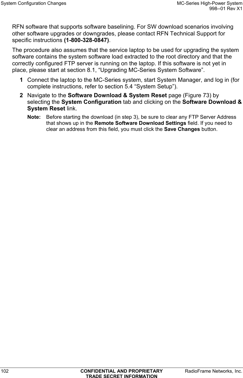 System Configuration Changes    MC-Series High-Power System   998--01 Rev X1 102  CONFIDENTIAL AND PROPRIETARY  RadioFrame Networks, Inc.  TRADE SECRET INFORMATION RFN software that supports software baselining. For SW download scenarios involving other software upgrades or downgrades, please contact RFN Technical Support for specific instructions (1-800-328-0847).  The procedure also assumes that the service laptop to be used for upgrading the system software contains the system software load extracted to the root directory and that the correctly configured FTP server is running on the laptop. If this software is not yet in place, please start at section 8.1, “Upgrading MC-Series System Software”. 1  Connect the laptop to the MC-Series system, start System Manager, and log in (for complete instructions, refer to section 5.4 “System Setup”). 2  Navigate to the Software Download &amp; System Reset page (Figure 73) by selecting the System Configuration tab and clicking on the Software Download &amp; System Reset link.  Note:  Before starting the download (in step 3), be sure to clear any FTP Server Address that shows up in the Remote Software Download Settings field. If you need to clear an address from this field, you must click the Save Changes button. 