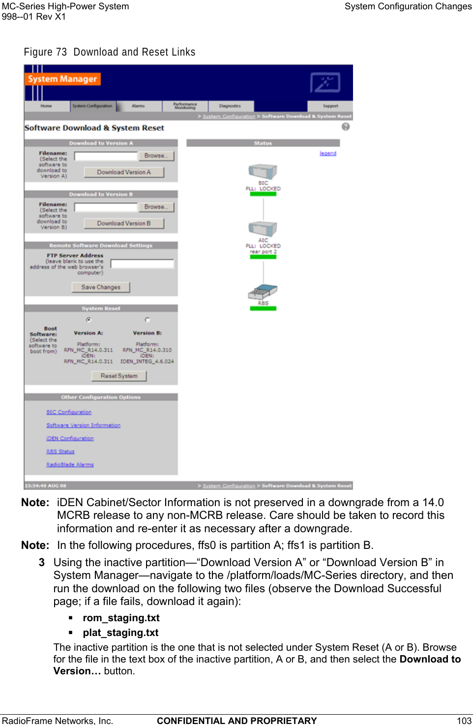 MC-Series High-Power System    System Configuration Changes 998--01 Rev X1 RadioFrame Networks, Inc.  CONFIDENTIAL AND PROPRIETARY 103   Figure 73  Download and Reset Links  Note:  iDEN Cabinet/Sector Information is not preserved in a downgrade from a 14.0 MCRB release to any non-MCRB release. Care should be taken to record this information and re-enter it as necessary after a downgrade. Note:  In the following procedures, ffs0 is partition A; ffs1 is partition B. 3  Using the inactive partition—“Download Version A” or “Download Version B” in System Manager—navigate to the /platform/loads/MC-Series directory, and then run the download on the following two files (observe the Download Successful page; if a file fails, download it again):  rom_staging.txt  plat_staging.txt The inactive partition is the one that is not selected under System Reset (A or B). Browse for the file in the text box of the inactive partition, A or B, and then select the Download to Version… button.  