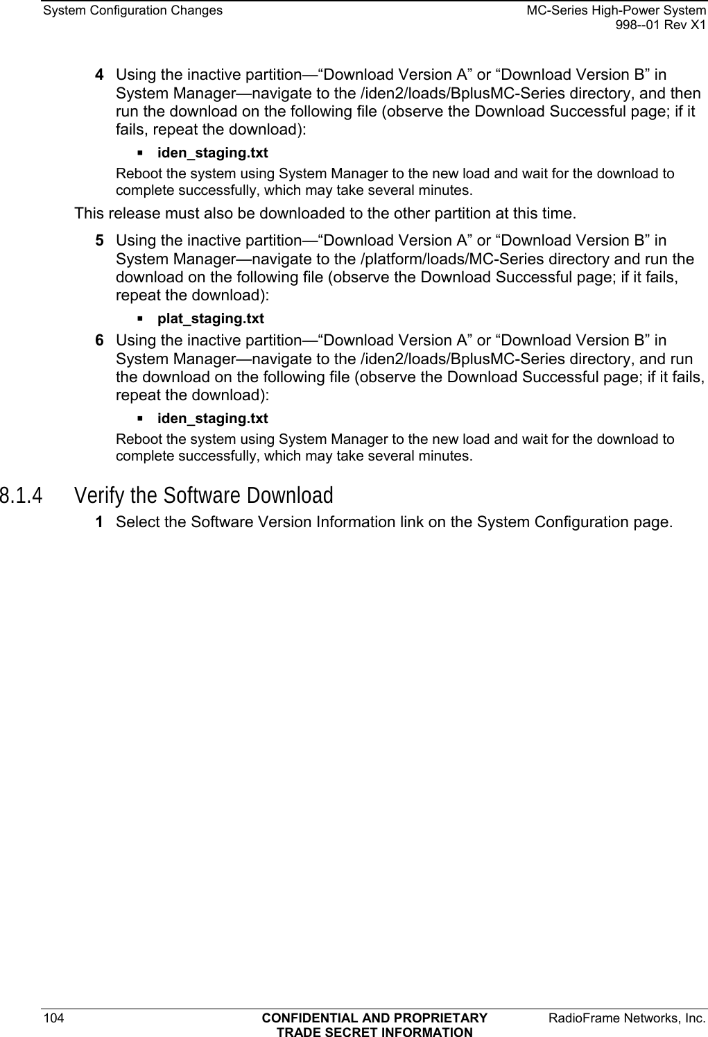 System Configuration Changes    MC-Series High-Power System   998--01 Rev X1 104  CONFIDENTIAL AND PROPRIETARY  RadioFrame Networks, Inc.  TRADE SECRET INFORMATION 4  Using the inactive partition—“Download Version A” or “Download Version B” in System Manager—navigate to the /iden2/loads/BplusMC-Series directory, and then run the download on the following file (observe the Download Successful page; if it fails, repeat the download):  iden_staging.txt  Reboot the system using System Manager to the new load and wait for the download to complete successfully, which may take several minutes.  This release must also be downloaded to the other partition at this time.  5  Using the inactive partition—“Download Version A” or “Download Version B” in System Manager—navigate to the /platform/loads/MC-Series directory and run the download on the following file (observe the Download Successful page; if it fails, repeat the download):  plat_staging.txt 6  Using the inactive partition—“Download Version A” or “Download Version B” in System Manager—navigate to the /iden2/loads/BplusMC-Series directory, and run the download on the following file (observe the Download Successful page; if it fails, repeat the download):  iden_staging.txt Reboot the system using System Manager to the new load and wait for the download to complete successfully, which may take several minutes.  8.1.4 Verify the Software Download 1  Select the Software Version Information link on the System Configuration page.  