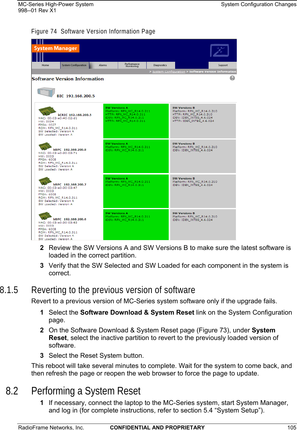 MC-Series High-Power System    System Configuration Changes 998--01 Rev X1 RadioFrame Networks, Inc.  CONFIDENTIAL AND PROPRIETARY 105   Figure 74  Software Version Information Page  2  Review the SW Versions A and SW Versions B to make sure the latest software is loaded in the correct partition. 3  Verify that the SW Selected and SW Loaded for each component in the system is correct. 8.1.5 Reverting to the previous version of software Revert to a previous version of MC-Series system software only if the upgrade fails. 1  Select the Software Download &amp; System Reset link on the System Configuration page. 2  On the Software Download &amp; System Reset page (Figure 73), under System Reset, select the inactive partition to revert to the previously loaded version of software.  3  Select the Reset System button. This reboot will take several minutes to complete. Wait for the system to come back, and then refresh the page or reopen the web browser to force the page to update. 8.2 Performing a System Reset 1  If necessary, connect the laptop to the MC-Series system, start System Manager, and log in (for complete instructions, refer to section 5.4 “System Setup”). 
