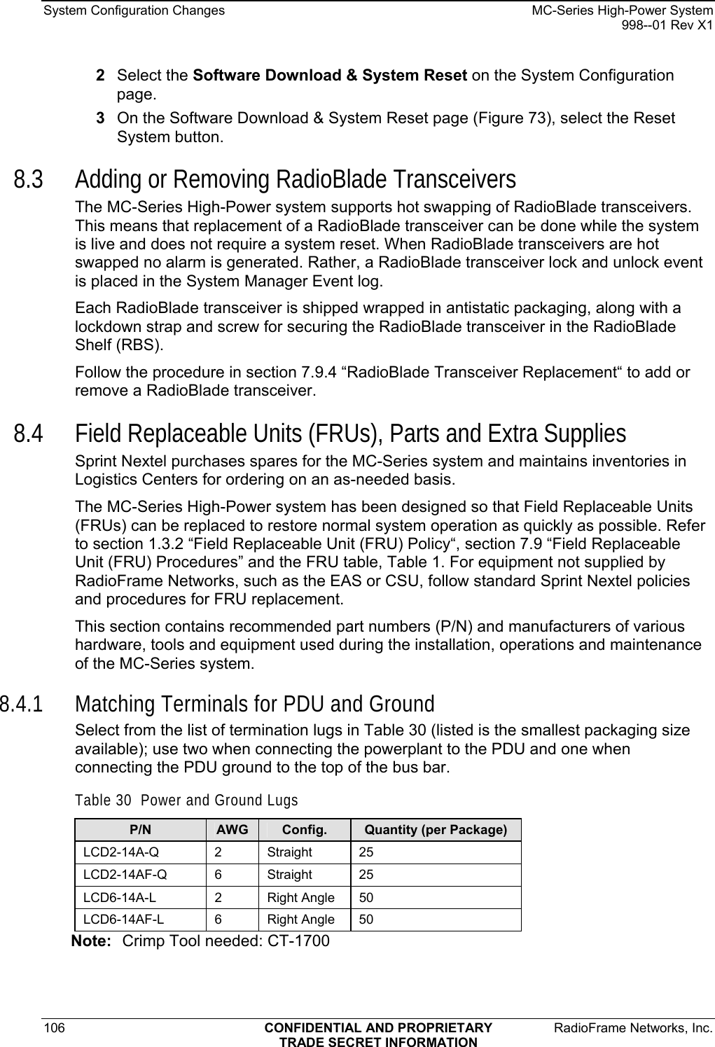 System Configuration Changes    MC-Series High-Power System   998--01 Rev X1 106  CONFIDENTIAL AND PROPRIETARY  RadioFrame Networks, Inc.  TRADE SECRET INFORMATION 2  Select the Software Download &amp; System Reset on the System Configuration page. 3  On the Software Download &amp; System Reset page (Figure 73), select the Reset System button. 8.3 Adding or Removing RadioBlade Transceivers The MC-Series High-Power system supports hot swapping of RadioBlade transceivers. This means that replacement of a RadioBlade transceiver can be done while the system is live and does not require a system reset. When RadioBlade transceivers are hot swapped no alarm is generated. Rather, a RadioBlade transceiver lock and unlock event is placed in the System Manager Event log. Each RadioBlade transceiver is shipped wrapped in antistatic packaging, along with a lockdown strap and screw for securing the RadioBlade transceiver in the RadioBlade Shelf (RBS).  Follow the procedure in section 7.9.4 “RadioBlade Transceiver Replacement“ to add or remove a RadioBlade transceiver. 8.4 Field Replaceable Units (FRUs), Parts and Extra Supplies Sprint Nextel purchases spares for the MC-Series system and maintains inventories in Logistics Centers for ordering on an as-needed basis. The MC-Series High-Power system has been designed so that Field Replaceable Units (FRUs) can be replaced to restore normal system operation as quickly as possible. Refer to section 1.3.2 “Field Replaceable Unit (FRU) Policy“, section 7.9 “Field Replaceable Unit (FRU) Procedures” and the FRU table, Table 1. For equipment not supplied by RadioFrame Networks, such as the EAS or CSU, follow standard Sprint Nextel policies and procedures for FRU replacement.  This section contains recommended part numbers (P/N) and manufacturers of various hardware, tools and equipment used during the installation, operations and maintenance of the MC-Series system.  8.4.1 Matching Terminals for PDU and Ground Select from the list of termination lugs in Table 30 (listed is the smallest packaging size available); use two when connecting the powerplant to the PDU and one when connecting the PDU ground to the top of the bus bar.  Table 30  Power and Ground Lugs P/N  AWG  Config.  Quantity (per Package) LCD2-14A-Q 2  Straight 25 LCD2-14AF-Q 6  Straight 25 LCD6-14A-L  2   Right Angle  50 LCD6-14AF-L  6   Right Angle  50 Note:  Crimp Tool needed: CT-1700 