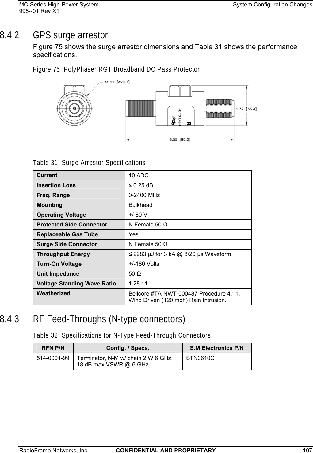 MC-Series High-Power System    System Configuration Changes 998--01 Rev X1 RadioFrame Networks, Inc.  CONFIDENTIAL AND PROPRIETARY 107   8.4.2 GPS surge arrestor Figure 75 shows the surge arrestor dimensions and Table 31 shows the performance specifications. Figure 75  PolyPhaser RGT Broadband DC Pass Protector  Table 31  Surge Arrestor Specifications Current  10 ADC Insertion Loss   0.25 dB Freq. Range  0-2400 MHz Mounting  Bulkhead Operating Voltage  +/-60 V Protected Side Connector  N Female 50  Replaceable Gas Tube  Yes Surge Side Connector  N Female 50  Throughput Energy   2283 µJ for 3 kA @ 8/20 µs Waveform Turn-On Voltage  +/-180 Volts Unit Impedance  50  Voltage Standing Wave Ratio  1.28 : 1 Weatherized  Bellcore #TA-NWT-000487 Procedure 4.11,  Wind Driven (120 mph) Rain Intrusion. 8.4.3 RF Feed-Throughs (N-type connectors) Table 32  Specifications for N-Type Feed-Through Connectors RFN P/N  Config. / Specs.  S.M Electronics P/N 514-0001-99  Terminator, N-M w/ chain 2 W 6 GHz, 18 dB max VSWR @ 6 GHz STN0610C 