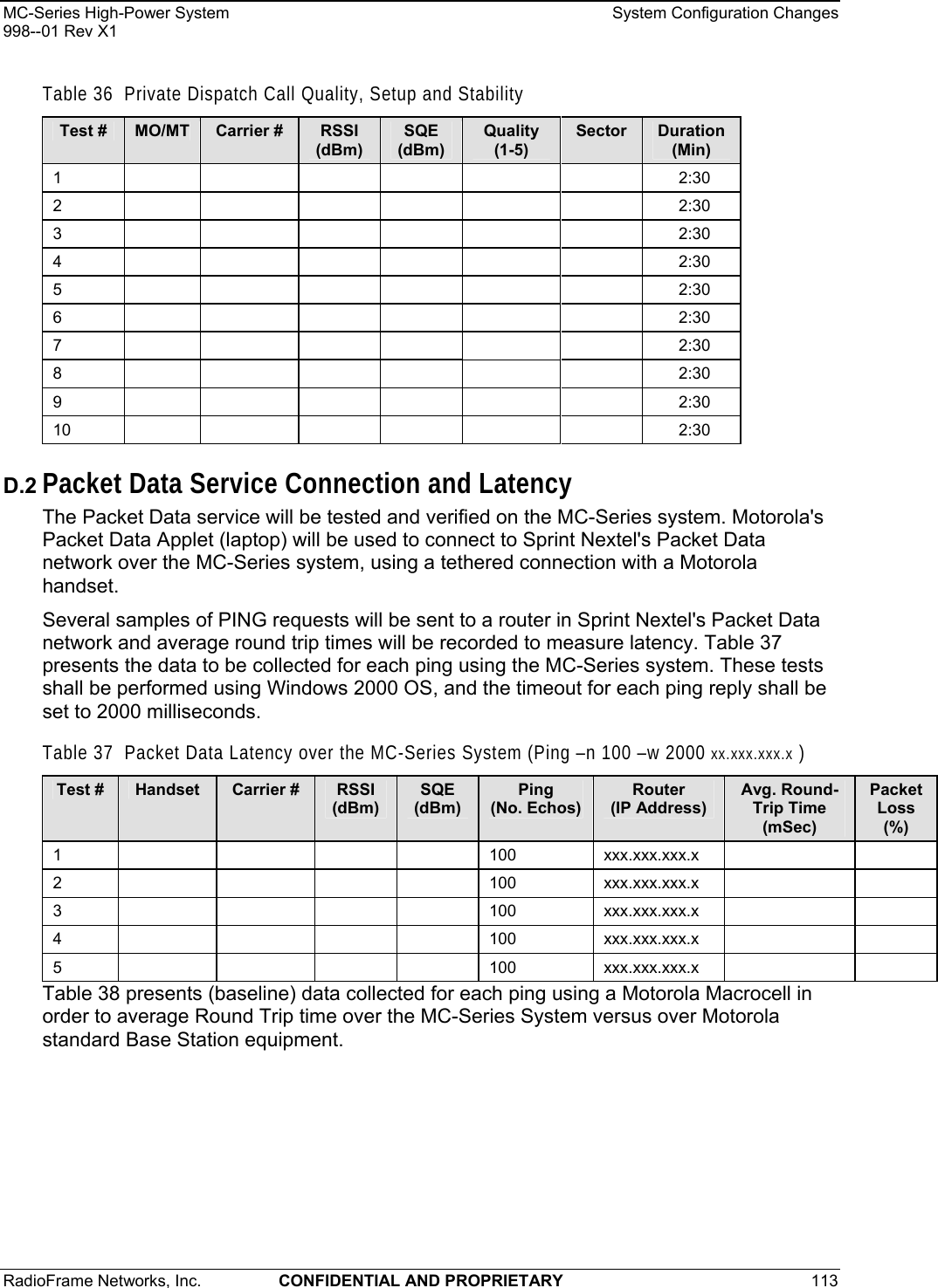 MC-Series High-Power System    System Configuration Changes 998--01 Rev X1 RadioFrame Networks, Inc.  CONFIDENTIAL AND PROPRIETARY 113   Table 36  Private Dispatch Call Quality, Setup and Stability Test #  MO/MT  Carrier #  RSSI (dBm) SQE (dBm) Quality (1-5) Sector  Duration (Min) 1          2:30 2          2:30 3          2:30 4          2:30 5          2:30 6          2:30 7          2:30 8          2:30 9          2:30 10          2:30 D.2 Packet Data Service Connection and Latency The Packet Data service will be tested and verified on the MC-Series system. Motorola&apos;s Packet Data Applet (laptop) will be used to connect to Sprint Nextel&apos;s Packet Data network over the MC-Series system, using a tethered connection with a Motorola handset. Several samples of PING requests will be sent to a router in Sprint Nextel&apos;s Packet Data network and average round trip times will be recorded to measure latency. Table 37 presents the data to be collected for each ping using the MC-Series system. These tests shall be performed using Windows 2000 OS, and the timeout for each ping reply shall be set to 2000 milliseconds. Table 37  Packet Data Latency over the MC-Series System (Ping –n 100 –w 2000 xx.xxx.xxx.x ) Test #  Handset  Carrier #  RSSI (dBm) SQE (dBm) Ping (No. Echos) Router (IP Address) Avg. Round-Trip Time (mSec) Packet Loss (%) 1     100 xxx.xxx.xxx.x    2     100 xxx.xxx.xxx.x    3     100 xxx.xxx.xxx.x    4     100 xxx.xxx.xxx.x    5     100 xxx.xxx.xxx.x    Table 38 presents (baseline) data collected for each ping using a Motorola Macrocell in order to average Round Trip time over the MC-Series System versus over Motorola standard Base Station equipment. 