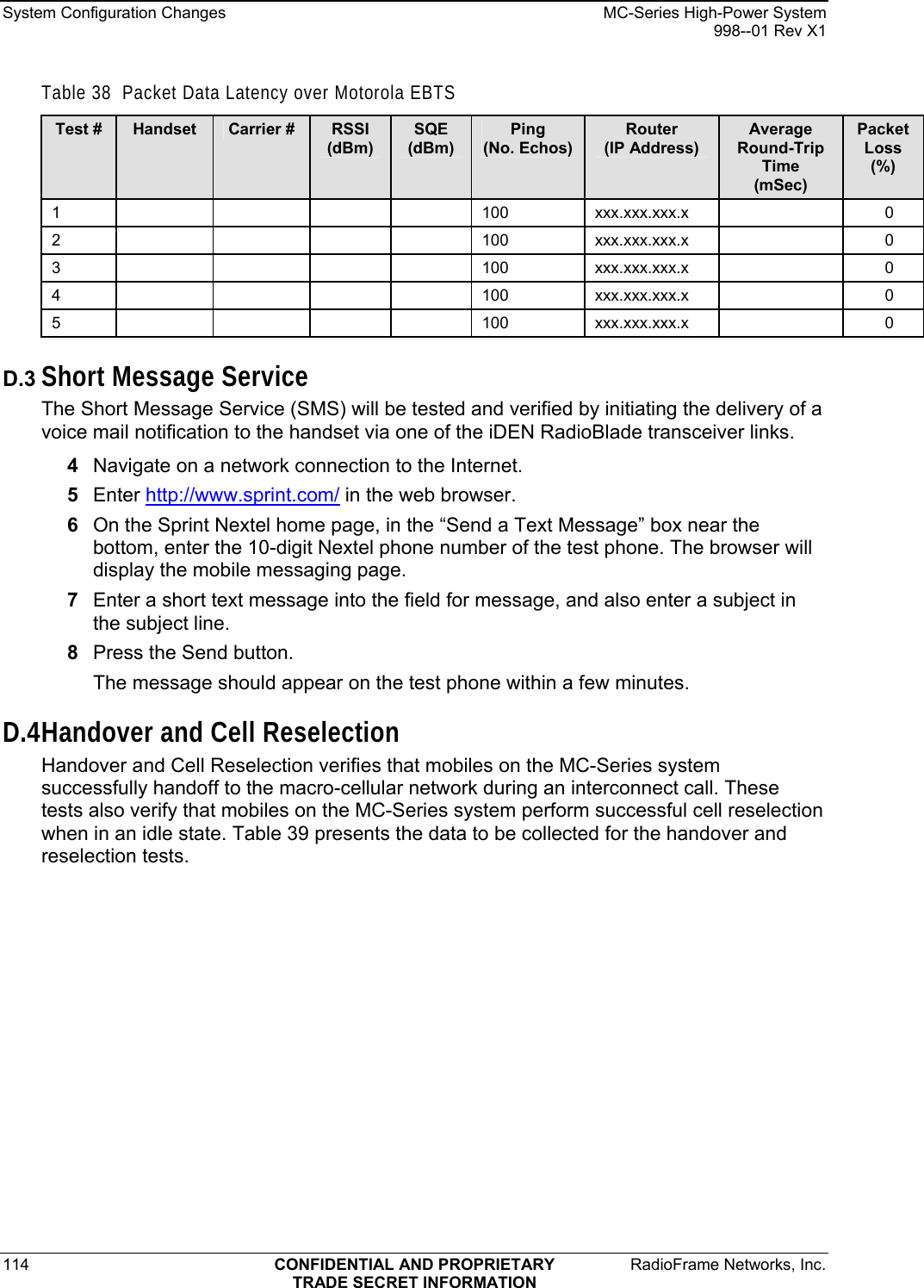 System Configuration Changes    MC-Series High-Power System   998--01 Rev X1 114  CONFIDENTIAL AND PROPRIETARY  RadioFrame Networks, Inc.  TRADE SECRET INFORMATION Table 38  Packet Data Latency over Motorola EBTS Test #  Handset  Carrier #  RSSI (dBm) SQE (dBm) Ping (No. Echos) Router (IP Address) Average Round-Trip Time (mSec) Packet Loss (%) 1     100 xxx.xxx.xxx.x   0 2     100 xxx.xxx.xxx.x   0 3     100 xxx.xxx.xxx.x   0 4     100 xxx.xxx.xxx.x   0 5     100 xxx.xxx.xxx.x   0 D.3 Short Message Service The Short Message Service (SMS) will be tested and verified by initiating the delivery of a voice mail notification to the handset via one of the iDEN RadioBlade transceiver links. 4  Navigate on a network connection to the Internet.  5  Enter http://www.sprint.com/ in the web browser. 6  On the Sprint Nextel home page, in the “Send a Text Message” box near the bottom, enter the 10-digit Nextel phone number of the test phone. The browser will display the mobile messaging page. 7  Enter a short text message into the field for message, and also enter a subject in the subject line. 8  Press the Send button. The message should appear on the test phone within a few minutes. D.4 Handover and Cell Reselection Handover and Cell Reselection verifies that mobiles on the MC-Series system successfully handoff to the macro-cellular network during an interconnect call. These tests also verify that mobiles on the MC-Series system perform successful cell reselection when in an idle state. Table 39 presents the data to be collected for the handover and reselection tests. 
