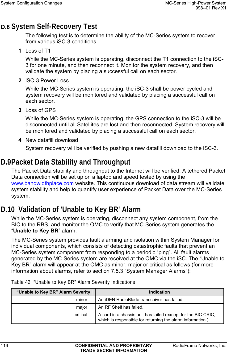 System Configuration Changes    MC-Series High-Power System   998--01 Rev X1 116  CONFIDENTIAL AND PROPRIETARY  RadioFrame Networks, Inc.  TRADE SECRET INFORMATION D.8 System Self-Recovery Test The following test is to determine the ability of the MC-Series system to recover from various iSC-3 conditions. 1  Loss of T1 While the MC-Series system is operating, disconnect the T1 connection to the iSC-3 for one minute, and then reconnect it. Monitor the system recovery, and then validate the system by placing a successful call on each sector. 2  iSC-3 Power Loss While the MC-Series system is operating, the iSC-3 shall be power cycled and system recovery will be monitored and validated by placing a successful call on each sector. 3  Loss of GPS While the MC-Series system is operating, the GPS connection to the iSC-3 will be disconnected until all Satellites are lost and then reconnected. System recovery will be monitored and validated by placing a successful call on each sector. 4  New datafill download System recovery will be verified by pushing a new datafill download to the iSC-3. D.9 Packet Data Stability and Throughput The Packet Data stability and throughput to the Internet will be verified. A tethered Packet Data connection will be set up on a laptop and speed tested by using the www.bandwidthplace.com website. This continuous download of data stream will validate system stability and help to quantify user experience of Packet Data over the MC-Series system. D.10 Validation of &apos;Unable to Key BR&apos; Alarm While the MC-Series system is operating, disconnect any system component, from the BIC to the RBS, and monitor the OMC to verify that MC-Series system generates the “Unable to Key BR” alarm.  The MC-Series system provides fault alarming and isolation within System Manager for individual components, which consists of detecting catastrophic faults that prevent an MC-Series system component from responding to a periodic “ping”. All fault alarms generated by the MC-Series system are received at the OMC via the iSC. The “Unable to Key BR” alarm will appear at the OMC as minor, major or critical as follows (for more information about alarms, refer to section 7.5.3 “System Manager Alarms”):  Table 42  “Unable to Key BR” Alarm Severity Indications “Unable to Key BR” Alarm Severity  Indication minor  An iDEN RadioBlade transceiver has failed. major  An RF Shelf has failed. critical  A card in a chassis unit has failed (except for the BIC CRIC, which is responsible for returning the alarm information.) 