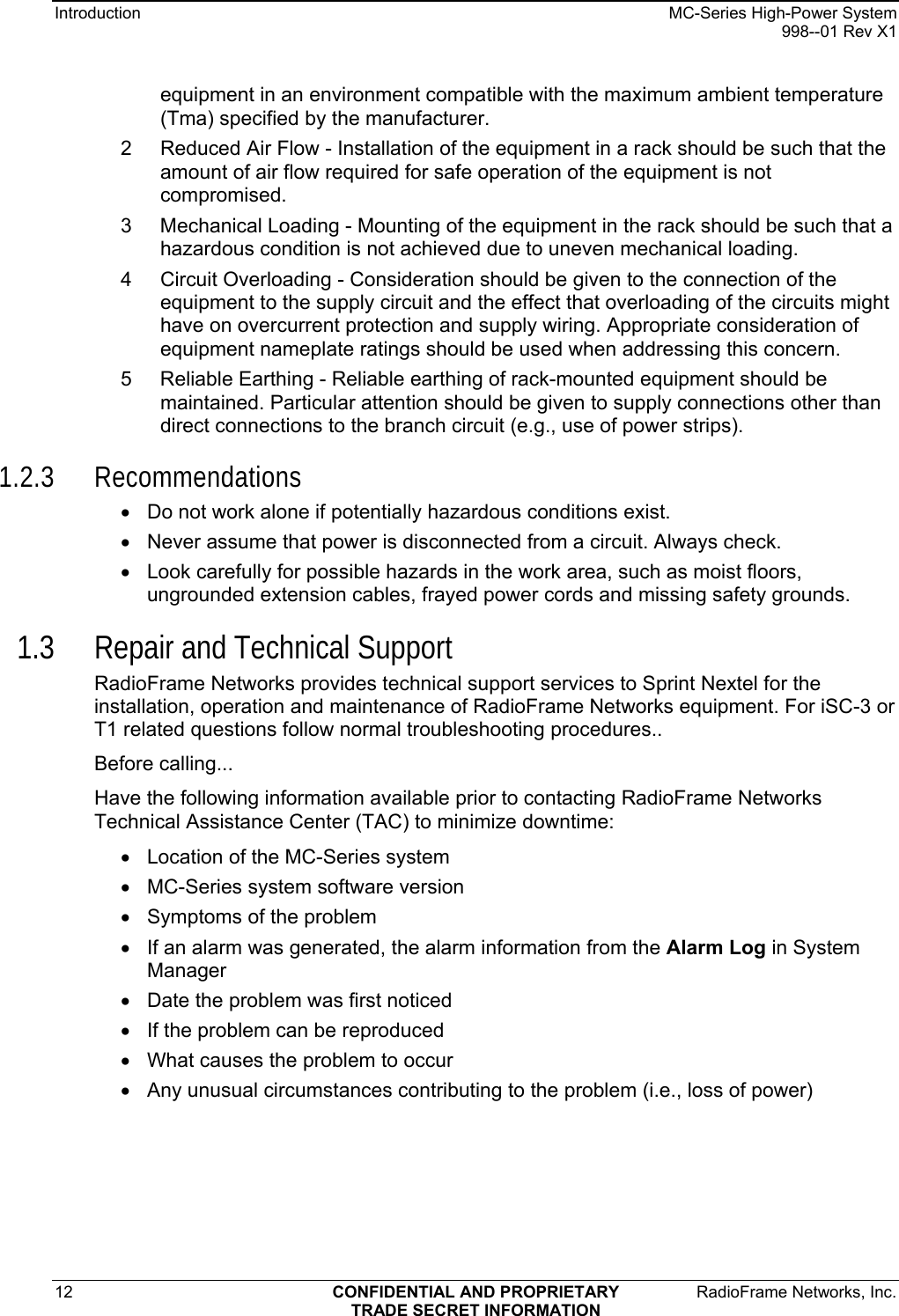 Introduction    MC-Series High-Power System   998--01 Rev X1 12  CONFIDENTIAL AND PROPRIETARY  RadioFrame Networks, Inc.  TRADE SECRET INFORMATION equipment in an environment compatible with the maximum ambient temperature (Tma) specified by the manufacturer. 2  Reduced Air Flow - Installation of the equipment in a rack should be such that the amount of air flow required for safe operation of the equipment is not compromised. 3  Mechanical Loading - Mounting of the equipment in the rack should be such that a hazardous condition is not achieved due to uneven mechanical loading. 4  Circuit Overloading - Consideration should be given to the connection of the equipment to the supply circuit and the effect that overloading of the circuits might have on overcurrent protection and supply wiring. Appropriate consideration of equipment nameplate ratings should be used when addressing this concern. 5  Reliable Earthing - Reliable earthing of rack-mounted equipment should be maintained. Particular attention should be given to supply connections other than direct connections to the branch circuit (e.g., use of power strips). 1.2.3 Recommendations •  Do not work alone if potentially hazardous conditions exist.  •  Never assume that power is disconnected from a circuit. Always check.  •  Look carefully for possible hazards in the work area, such as moist floors, ungrounded extension cables, frayed power cords and missing safety grounds.  1.3 Repair and Technical Support RadioFrame Networks provides technical support services to Sprint Nextel for the installation, operation and maintenance of RadioFrame Networks equipment. For iSC-3 or T1 related questions follow normal troubleshooting procedures.. Before calling... Have the following information available prior to contacting RadioFrame Networks Technical Assistance Center (TAC) to minimize downtime: •  Location of the MC-Series system •  MC-Series system software version •  Symptoms of the problem •  If an alarm was generated, the alarm information from the Alarm Log in System Manager •  Date the problem was first noticed •  If the problem can be reproduced •  What causes the problem to occur •  Any unusual circumstances contributing to the problem (i.e., loss of power) 