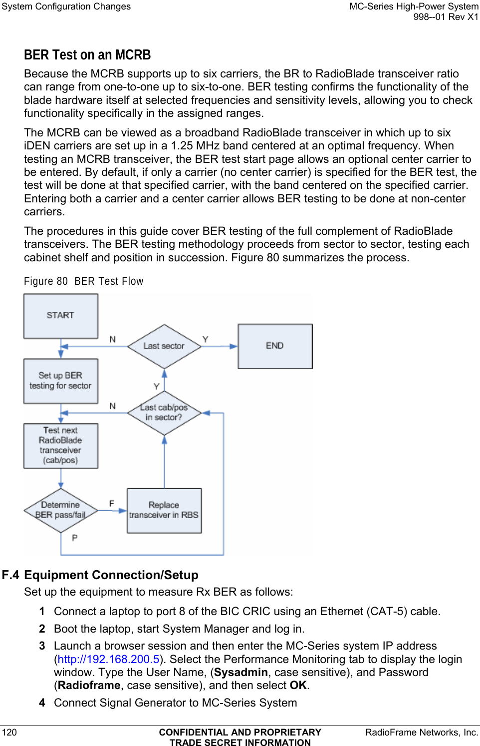 System Configuration Changes    MC-Series High-Power System   998--01 Rev X1 120  CONFIDENTIAL AND PROPRIETARY  RadioFrame Networks, Inc.  TRADE SECRET INFORMATION BER Test on an MCRB Because the MCRB supports up to six carriers, the BR to RadioBlade transceiver ratio can range from one-to-one up to six-to-one. BER testing confirms the functionality of the blade hardware itself at selected frequencies and sensitivity levels, allowing you to check functionality specifically in the assigned ranges.  The MCRB can be viewed as a broadband RadioBlade transceiver in which up to six iDEN carriers are set up in a 1.25 MHz band centered at an optimal frequency. When testing an MCRB transceiver, the BER test start page allows an optional center carrier to be entered. By default, if only a carrier (no center carrier) is specified for the BER test, the test will be done at that specified carrier, with the band centered on the specified carrier. Entering both a carrier and a center carrier allows BER testing to be done at non-center carriers. The procedures in this guide cover BER testing of the full complement of RadioBlade transceivers. The BER testing methodology proceeds from sector to sector, testing each cabinet shelf and position in succession. Figure 80 summarizes the process. Figure 80  BER Test Flow  F.4 Equipment Connection/Setup Set up the equipment to measure Rx BER as follows: 1  Connect a laptop to port 8 of the BIC CRIC using an Ethernet (CAT-5) cable. 2  Boot the laptop, start System Manager and log in. 3  Launch a browser session and then enter the MC-Series system IP address (http://192.168.200.5). Select the Performance Monitoring tab to display the login window. Type the User Name, (Sysadmin, case sensitive), and Password (Radioframe, case sensitive), and then select OK. 4  Connect Signal Generator to MC-Series System 