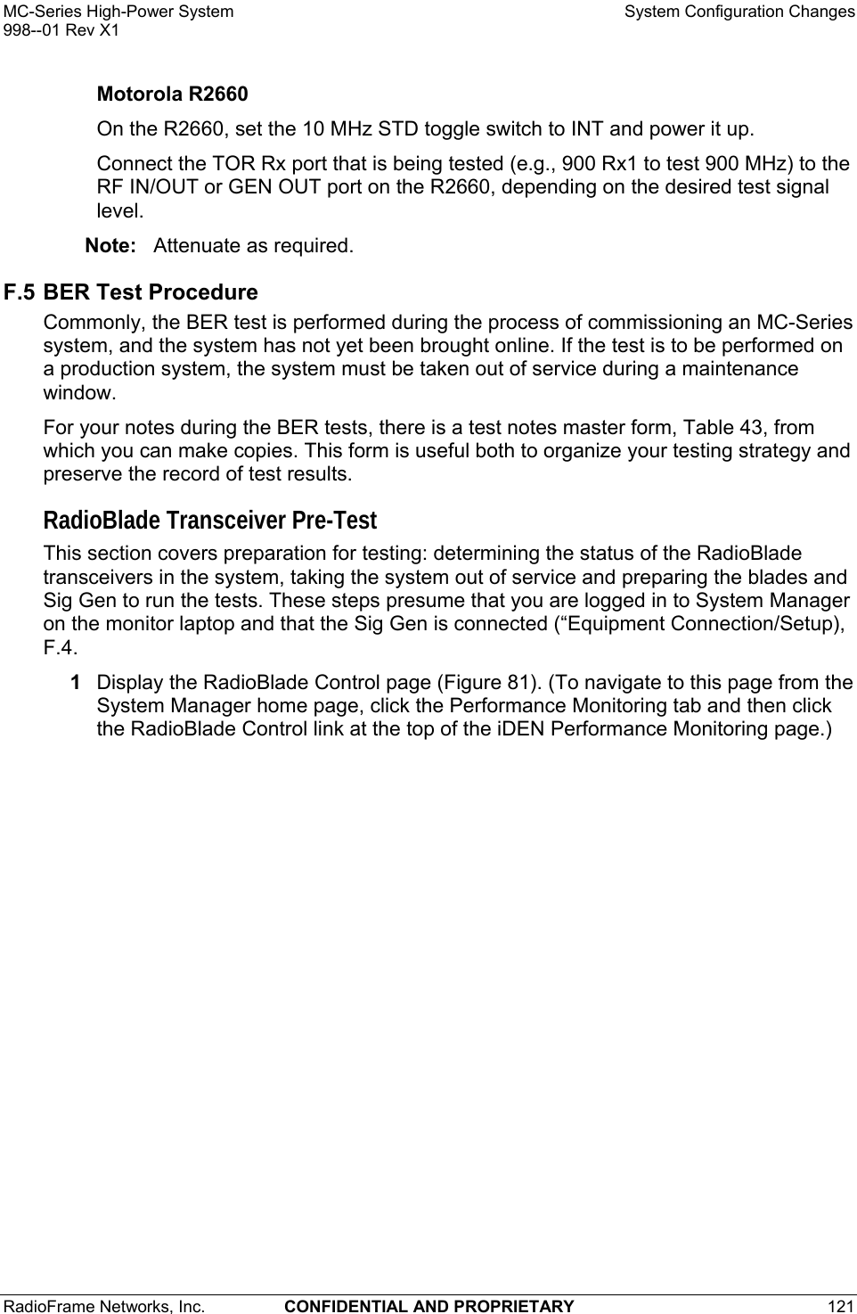 MC-Series High-Power System    System Configuration Changes 998--01 Rev X1 RadioFrame Networks, Inc.  CONFIDENTIAL AND PROPRIETARY 121   Motorola R2660 On the R2660, set the 10 MHz STD toggle switch to INT and power it up. Connect the TOR Rx port that is being tested (e.g., 900 Rx1 to test 900 MHz) to the RF IN/OUT or GEN OUT port on the R2660, depending on the desired test signal level. Note:  Attenuate as required. F.5 BER Test Procedure Commonly, the BER test is performed during the process of commissioning an MC-Series system, and the system has not yet been brought online. If the test is to be performed on a production system, the system must be taken out of service during a maintenance window. For your notes during the BER tests, there is a test notes master form, Table 43, from which you can make copies. This form is useful both to organize your testing strategy and preserve the record of test results. RadioBlade Transceiver Pre-Test This section covers preparation for testing: determining the status of the RadioBlade transceivers in the system, taking the system out of service and preparing the blades and Sig Gen to run the tests. These steps presume that you are logged in to System Manager on the monitor laptop and that the Sig Gen is connected (“Equipment Connection/Setup), F.4. 1  Display the RadioBlade Control page (Figure 81). (To navigate to this page from the System Manager home page, click the Performance Monitoring tab and then click the RadioBlade Control link at the top of the iDEN Performance Monitoring page.) 
