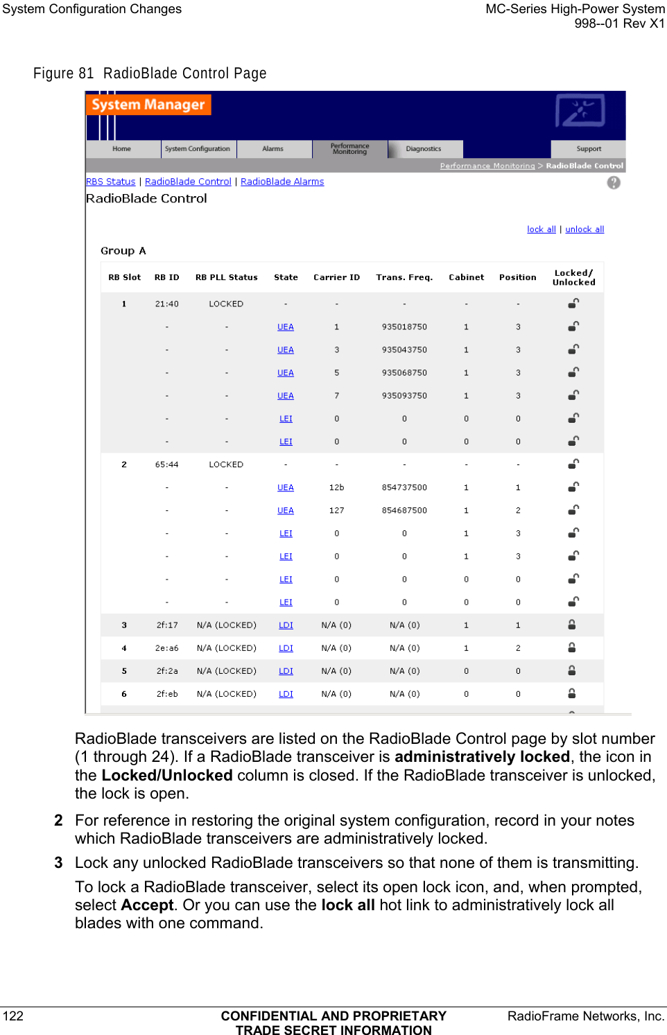 System Configuration Changes    MC-Series High-Power System   998--01 Rev X1 122  CONFIDENTIAL AND PROPRIETARY  RadioFrame Networks, Inc.  TRADE SECRET INFORMATION Figure 81  RadioBlade Control Page  RadioBlade transceivers are listed on the RadioBlade Control page by slot number (1 through 24). If a RadioBlade transceiver is administratively locked, the icon in the Locked/Unlocked column is closed. If the RadioBlade transceiver is unlocked, the lock is open. 2  For reference in restoring the original system configuration, record in your notes which RadioBlade transceivers are administratively locked. 3  Lock any unlocked RadioBlade transceivers so that none of them is transmitting.  To lock a RadioBlade transceiver, select its open lock icon, and, when prompted, select Accept. Or you can use the lock all hot link to administratively lock all blades with one command. 