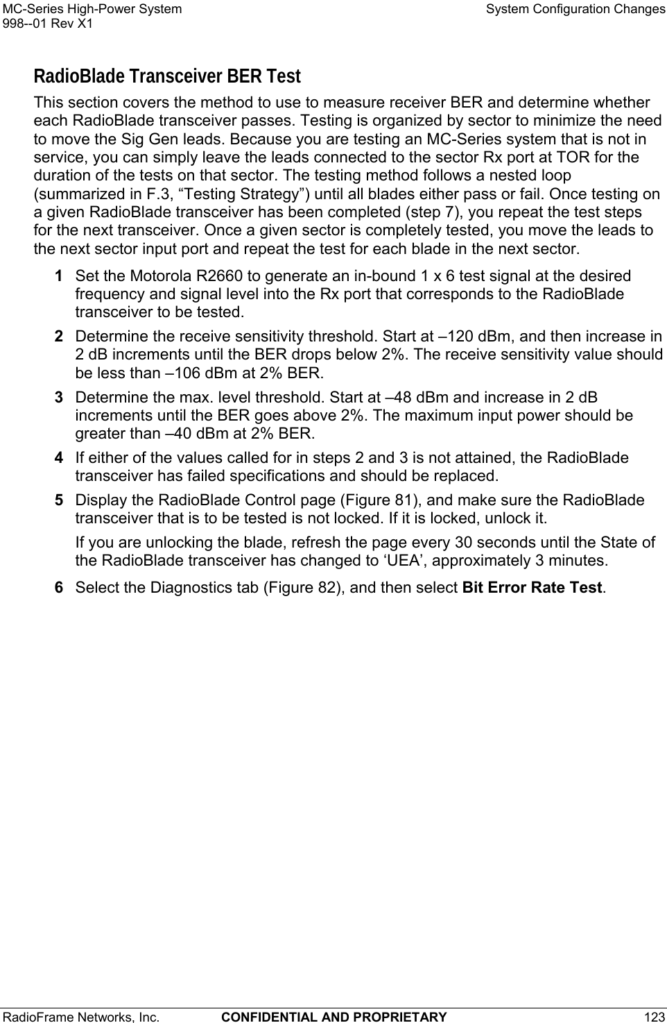 MC-Series High-Power System    System Configuration Changes 998--01 Rev X1 RadioFrame Networks, Inc.  CONFIDENTIAL AND PROPRIETARY 123   RadioBlade Transceiver BER Test This section covers the method to use to measure receiver BER and determine whether each RadioBlade transceiver passes. Testing is organized by sector to minimize the need to move the Sig Gen leads. Because you are testing an MC-Series system that is not in service, you can simply leave the leads connected to the sector Rx port at TOR for the duration of the tests on that sector. The testing method follows a nested loop (summarized in F.3, “Testing Strategy”) until all blades either pass or fail. Once testing on a given RadioBlade transceiver has been completed (step 7), you repeat the test steps for the next transceiver. Once a given sector is completely tested, you move the leads to the next sector input port and repeat the test for each blade in the next sector. 1  Set the Motorola R2660 to generate an in-bound 1 x 6 test signal at the desired frequency and signal level into the Rx port that corresponds to the RadioBlade transceiver to be tested.  2  Determine the receive sensitivity threshold. Start at –120 dBm, and then increase in 2 dB increments until the BER drops below 2%. The receive sensitivity value should be less than –106 dBm at 2% BER.  3  Determine the max. level threshold. Start at –48 dBm and increase in 2 dB increments until the BER goes above 2%. The maximum input power should be greater than –40 dBm at 2% BER.  4  If either of the values called for in steps 2 and 3 is not attained, the RadioBlade transceiver has failed specifications and should be replaced. 5  Display the RadioBlade Control page (Figure 81), and make sure the RadioBlade transceiver that is to be tested is not locked. If it is locked, unlock it. If you are unlocking the blade, refresh the page every 30 seconds until the State of the RadioBlade transceiver has changed to ‘UEA’, approximately 3 minutes. 6  Select the Diagnostics tab (Figure 82), and then select Bit Error Rate Test.  