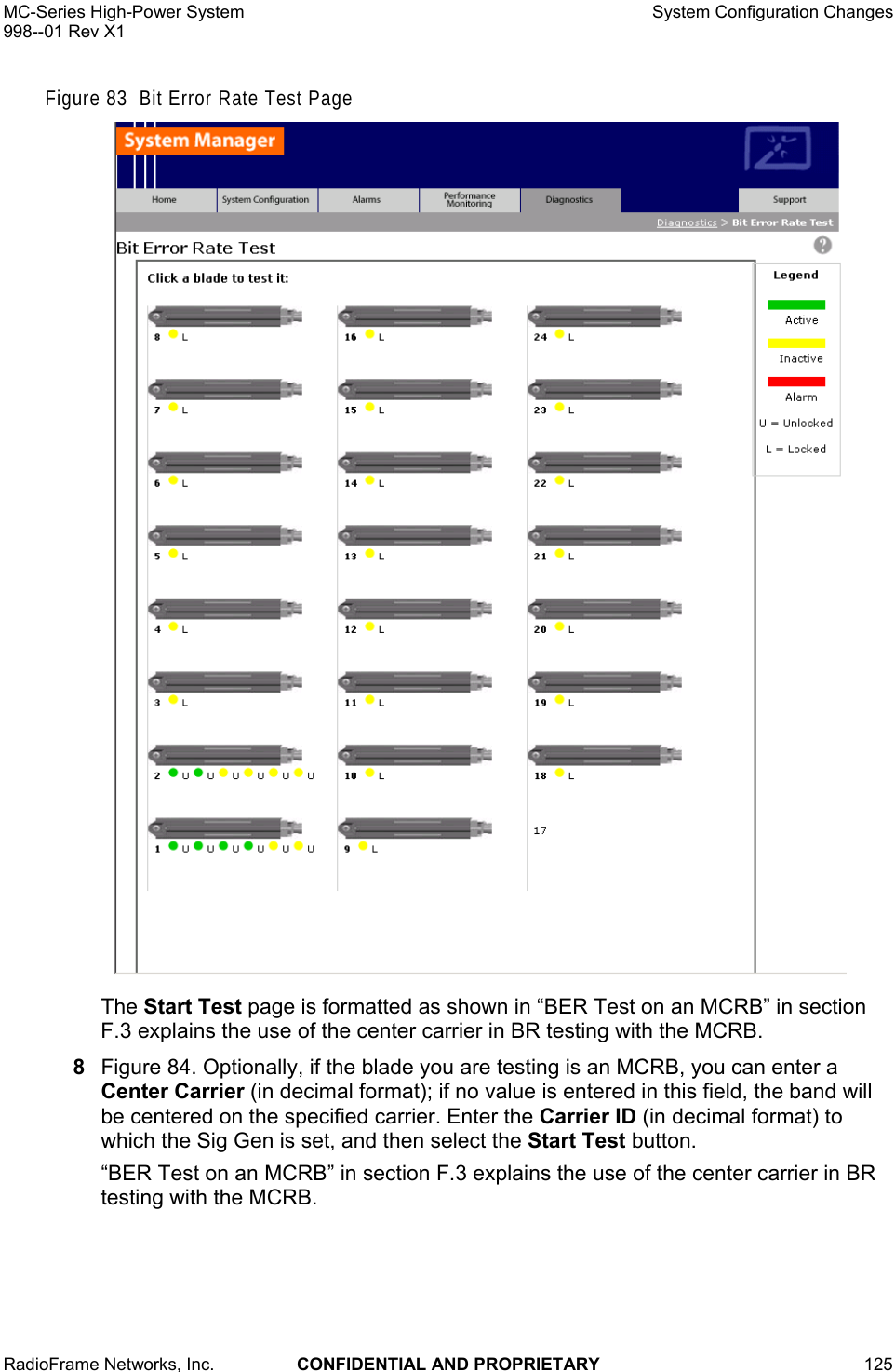 MC-Series High-Power System    System Configuration Changes 998--01 Rev X1 RadioFrame Networks, Inc.  CONFIDENTIAL AND PROPRIETARY 125   Figure 83  Bit Error Rate Test Page  The Start Test page is formatted as shown in “BER Test on an MCRB” in section F.3 explains the use of the center carrier in BR testing with the MCRB.  8  Figure 84. Optionally, if the blade you are testing is an MCRB, you can enter a Center Carrier (in decimal format); if no value is entered in this field, the band will be centered on the specified carrier. Enter the Carrier ID (in decimal format) to which the Sig Gen is set, and then select the Start Test button. “BER Test on an MCRB” in section F.3 explains the use of the center carrier in BR testing with the MCRB.  