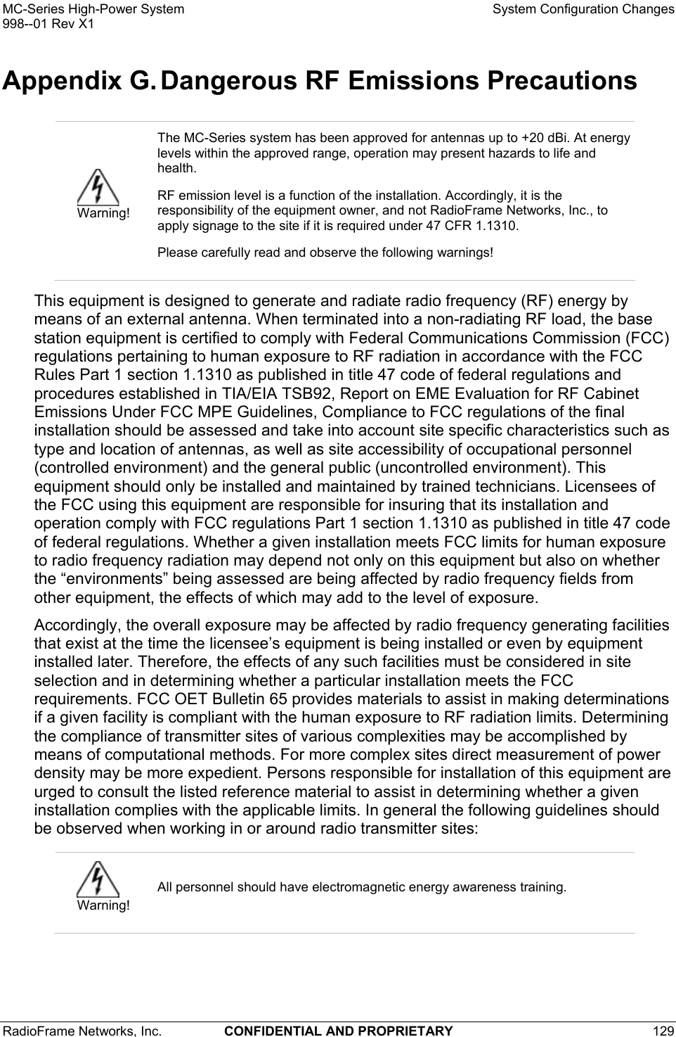 MC-Series High-Power System    System Configuration Changes 998--01 Rev X1 RadioFrame Networks, Inc.  CONFIDENTIAL AND PROPRIETARY 129   Appendix G. Dangerous RF Emissions Precautions This equipment is designed to generate and radiate radio frequency (RF) energy by means of an external antenna. When terminated into a non-radiating RF load, the base station equipment is certified to comply with Federal Communications Commission (FCC) regulations pertaining to human exposure to RF radiation in accordance with the FCC Rules Part 1 section 1.1310 as published in title 47 code of federal regulations and procedures established in TIA/EIA TSB92, Report on EME Evaluation for RF Cabinet Emissions Under FCC MPE Guidelines, Compliance to FCC regulations of the final installation should be assessed and take into account site specific characteristics such as type and location of antennas, as well as site accessibility of occupational personnel (controlled environment) and the general public (uncontrolled environment). This equipment should only be installed and maintained by trained technicians. Licensees of the FCC using this equipment are responsible for insuring that its installation and operation comply with FCC regulations Part 1 section 1.1310 as published in title 47 code of federal regulations. Whether a given installation meets FCC limits for human exposure to radio frequency radiation may depend not only on this equipment but also on whether the “environments” being assessed are being affected by radio frequency fields from other equipment, the effects of which may add to the level of exposure. Accordingly, the overall exposure may be affected by radio frequency generating facilities that exist at the time the licensee’s equipment is being installed or even by equipment installed later. Therefore, the effects of any such facilities must be considered in site selection and in determining whether a particular installation meets the FCC requirements. FCC OET Bulletin 65 provides materials to assist in making determinations if a given facility is compliant with the human exposure to RF radiation limits. Determining the compliance of transmitter sites of various complexities may be accomplished by means of computational methods. For more complex sites direct measurement of power density may be more expedient. Persons responsible for installation of this equipment are urged to consult the listed reference material to assist in determining whether a given installation complies with the applicable limits. In general the following guidelines should be observed when working in or around radio transmitter sites:   Warning! The MC-Series system has been approved for antennas up to +20 dBi. At energy levels within the approved range, operation may present hazards to life and health. RF emission level is a function of the installation. Accordingly, it is the responsibility of the equipment owner, and not RadioFrame Networks, Inc., to apply signage to the site if it is required under 47 CFR 1.1310.  Please carefully read and observe the following warnings!  Warning! All personnel should have electromagnetic energy awareness training. 