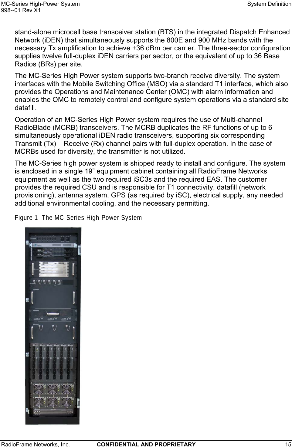 MC-Series High-Power System    System Definition 998--01 Rev X1 RadioFrame Networks, Inc.  CONFIDENTIAL AND PROPRIETARY 15   stand-alone microcell base transceiver station (BTS) in the integrated Dispatch Enhanced Network (iDEN) that simultaneously supports the 800E and 900 MHz bands with the necessary Tx amplification to achieve +36 dBm per carrier. The three-sector configuration supplies twelve full-duplex iDEN carriers per sector, or the equivalent of up to 36 Base Radios (BRs) per site. The MC-Series High Power system supports two-branch receive diversity. The system interfaces with the Mobile Switching Office (MSO) via a standard T1 interface, which also provides the Operations and Maintenance Center (OMC) with alarm information and enables the OMC to remotely control and configure system operations via a standard site datafill.  Operation of an MC-Series High Power system requires the use of Multi-channel RadioBlade (MCRB) transceivers. The MCRB duplicates the RF functions of up to 6 simultaneously operational iDEN radio transceivers, supporting six corresponding Transmit (Tx) – Receive (Rx) channel pairs with full-duplex operation. In the case of MCRBs used for diversity, the transmitter is not utilized. The MC-Series high power system is shipped ready to install and configure. The system is enclosed in a single 19” equipment cabinet containing all RadioFrame Networks equipment as well as the two required iSC3s and the required EAS. The customer provides the required CSU and is responsible for T1 connectivity, datafill (network provisioning), antenna system, GPS (as required by iSC), electrical supply, any needed additional environmental cooling, and the necessary permitting. Figure 1  The MC-Series High-Power System  