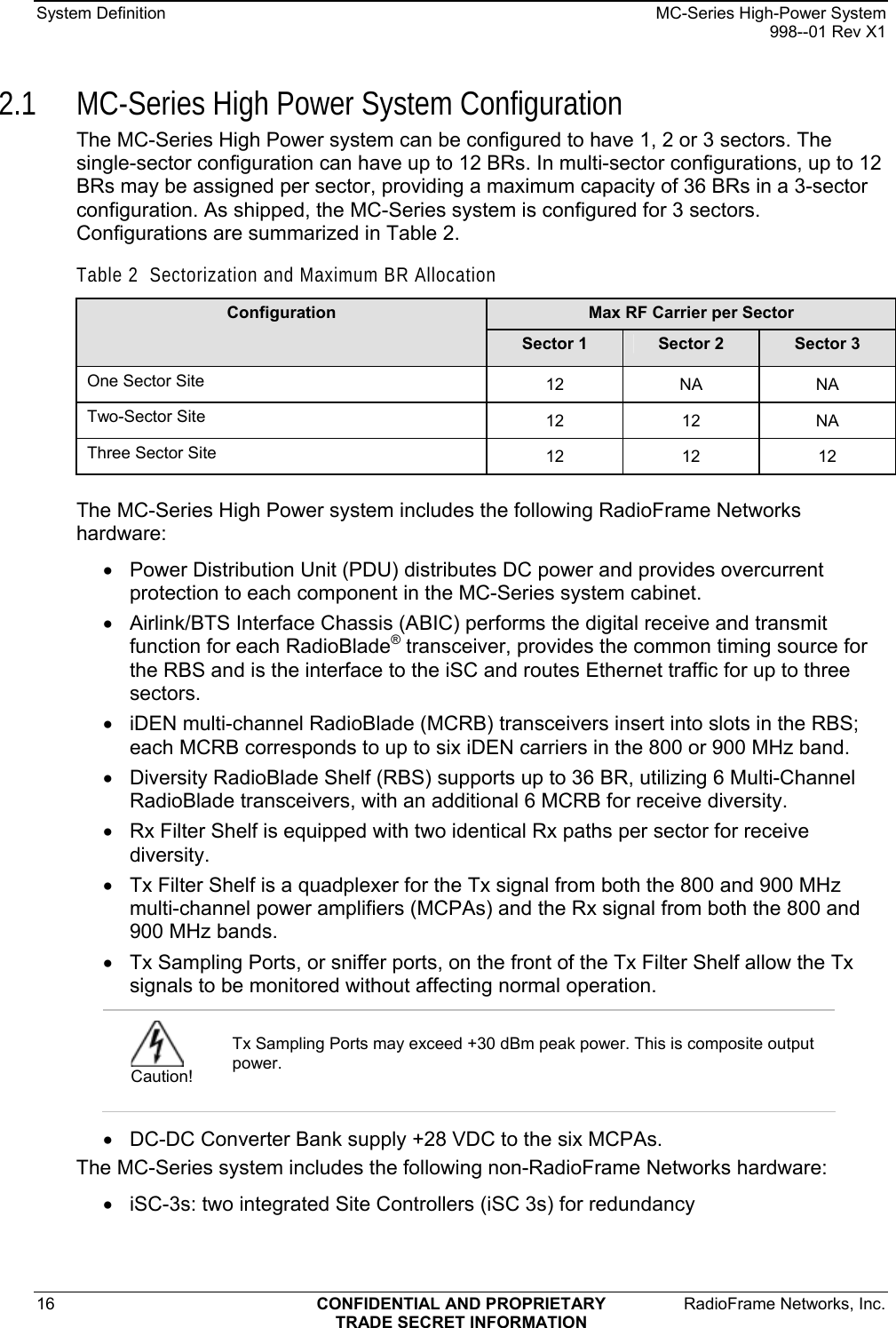 System Definition    MC-Series High-Power System   998--01 Rev X1 16  CONFIDENTIAL AND PROPRIETARY  RadioFrame Networks, Inc.  TRADE SECRET INFORMATION 2.1 MC-Series High Power System Configuration The MC-Series High Power system can be configured to have 1, 2 or 3 sectors. The single-sector configuration can have up to 12 BRs. In multi-sector configurations, up to 12 BRs may be assigned per sector, providing a maximum capacity of 36 BRs in a 3-sector configuration. As shipped, the MC-Series system is configured for 3 sectors. Configurations are summarized in Table 2. Table 2  Sectorization and Maximum BR Allocation Max RF Carrier per Sector Configuration Sector 1  Sector 2  Sector 3 One Sector Site  12 NA NA Two-Sector Site  12 12 NA Three Sector Site  12 12 12  The MC-Series High Power system includes the following RadioFrame Networks hardware: •  Power Distribution Unit (PDU) distributes DC power and provides overcurrent protection to each component in the MC-Series system cabinet. •  Airlink/BTS Interface Chassis (ABIC) performs the digital receive and transmit function for each RadioBlade® transceiver, provides the common timing source for the RBS and is the interface to the iSC and routes Ethernet traffic for up to three sectors. •  iDEN multi-channel RadioBlade (MCRB) transceivers insert into slots in the RBS; each MCRB corresponds to up to six iDEN carriers in the 800 or 900 MHz band. •  Diversity RadioBlade Shelf (RBS) supports up to 36 BR, utilizing 6 Multi-Channel RadioBlade transceivers, with an additional 6 MCRB for receive diversity. •  Rx Filter Shelf is equipped with two identical Rx paths per sector for receive diversity. •  Tx Filter Shelf is a quadplexer for the Tx signal from both the 800 and 900 MHz multi-channel power amplifiers (MCPAs) and the Rx signal from both the 800 and 900 MHz bands. •  Tx Sampling Ports, or sniffer ports, on the front of the Tx Filter Shelf allow the Tx signals to be monitored without affecting normal operation. •  DC-DC Converter Bank supply +28 VDC to the six MCPAs. The MC-Series system includes the following non-RadioFrame Networks hardware: •  iSC-3s: two integrated Site Controllers (iSC 3s) for redundancy  Caution! Tx Sampling Ports may exceed +30 dBm peak power. This is composite output power. 