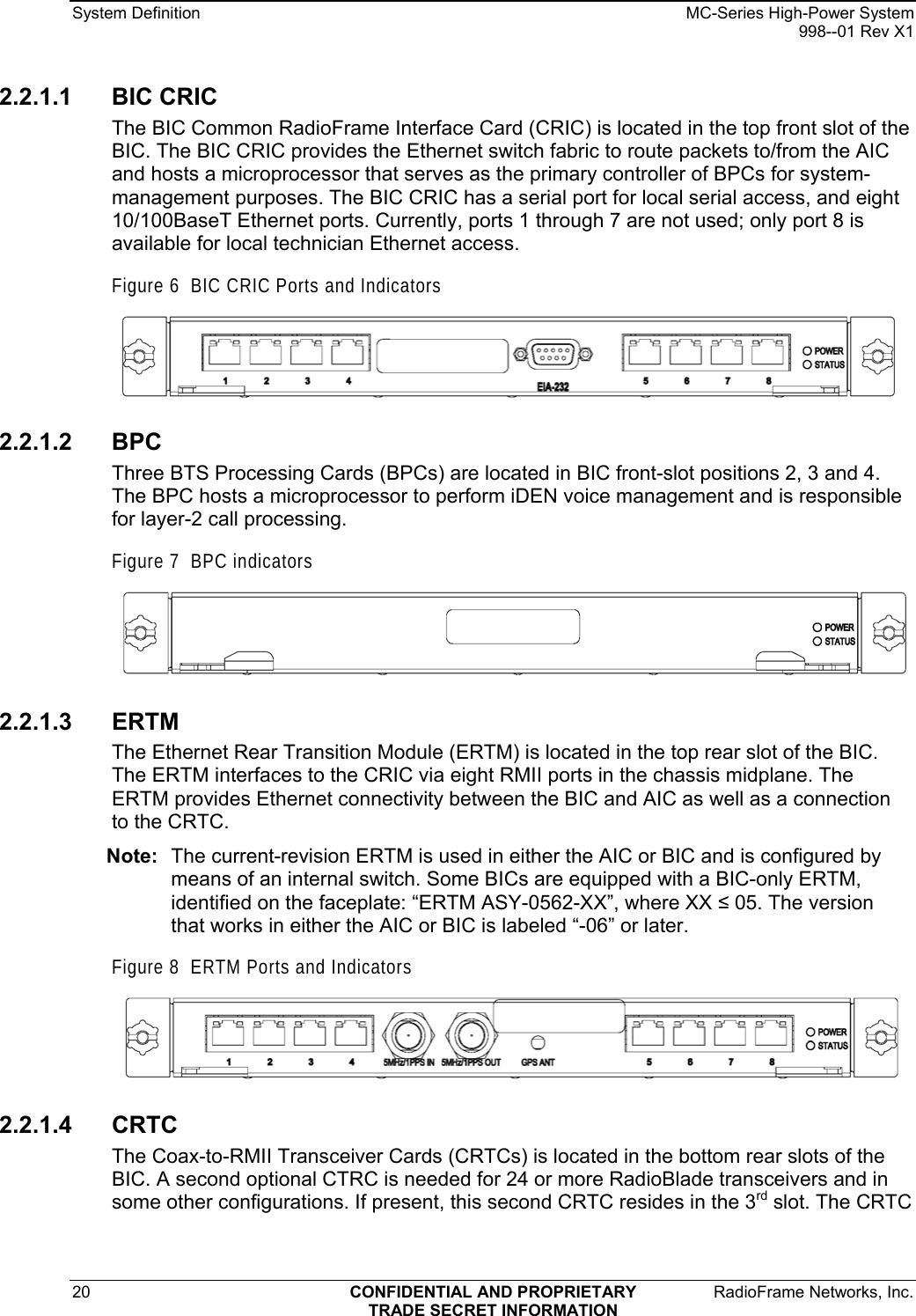 System Definition    MC-Series High-Power System   998--01 Rev X1 20  CONFIDENTIAL AND PROPRIETARY  RadioFrame Networks, Inc.  TRADE SECRET INFORMATION 2.2.1.1 BIC CRIC The BIC Common RadioFrame Interface Card (CRIC) is located in the top front slot of the BIC. The BIC CRIC provides the Ethernet switch fabric to route packets to/from the AIC and hosts a microprocessor that serves as the primary controller of BPCs for system-management purposes. The BIC CRIC has a serial port for local serial access, and eight 10/100BaseT Ethernet ports. Currently, ports 1 through 7 are not used; only port 8 is available for local technician Ethernet access. Figure 6  BIC CRIC Ports and Indicators  2.2.1.2 BPC Three BTS Processing Cards (BPCs) are located in BIC front-slot positions 2, 3 and 4. The BPC hosts a microprocessor to perform iDEN voice management and is responsible for layer-2 call processing. Figure 7  BPC indicators  2.2.1.3 ERTM The Ethernet Rear Transition Module (ERTM) is located in the top rear slot of the BIC. The ERTM interfaces to the CRIC via eight RMII ports in the chassis midplane. The ERTM provides Ethernet connectivity between the BIC and AIC as well as a connection to the CRTC.  Note:  The current-revision ERTM is used in either the AIC or BIC and is configured by means of an internal switch. Some BICs are equipped with a BIC-only ERTM, identified on the faceplate: “ERTM ASY-0562-XX”, where XX  05. The version that works in either the AIC or BIC is labeled “-06” or later.  Figure 8  ERTM Ports and Indicators  2.2.1.4 CRTC The Coax-to-RMII Transceiver Cards (CRTCs) is located in the bottom rear slots of the BIC. A second optional CTRC is needed for 24 or more RadioBlade transceivers and in some other configurations. If present, this second CRTC resides in the 3rd slot. The CRTC 