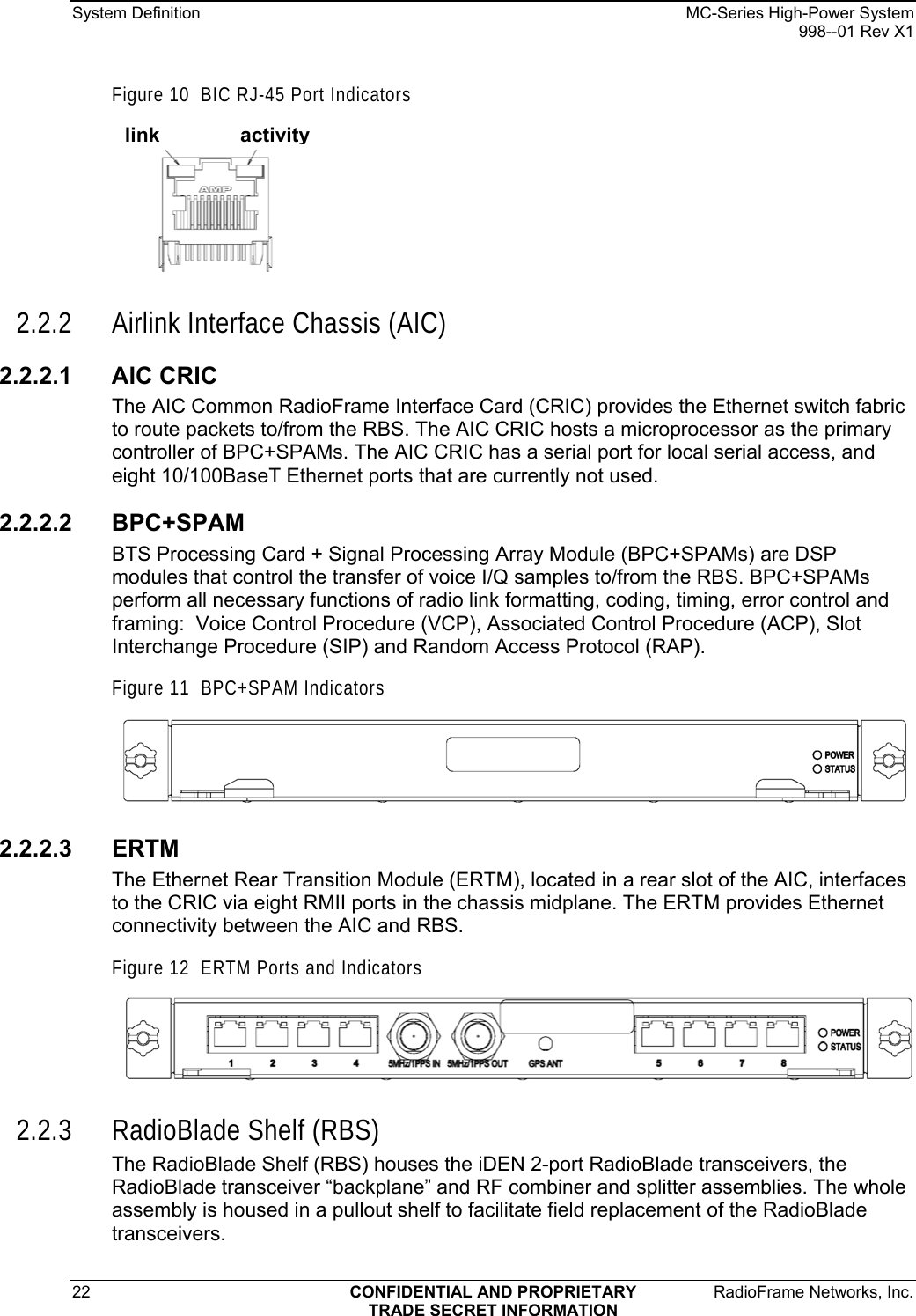 System Definition    MC-Series High-Power System   998--01 Rev X1 22  CONFIDENTIAL AND PROPRIETARY  RadioFrame Networks, Inc.  TRADE SECRET INFORMATION Figure 10  BIC RJ-45 Port Indicators link activity  2.2.2 Airlink Interface Chassis (AIC) 2.2.2.1 AIC CRIC The AIC Common RadioFrame Interface Card (CRIC) provides the Ethernet switch fabric to route packets to/from the RBS. The AIC CRIC hosts a microprocessor as the primary controller of BPC+SPAMs. The AIC CRIC has a serial port for local serial access, and eight 10/100BaseT Ethernet ports that are currently not used. 2.2.2.2 BPC+SPAM BTS Processing Card + Signal Processing Array Module (BPC+SPAMs) are DSP modules that control the transfer of voice I/Q samples to/from the RBS. BPC+SPAMs perform all necessary functions of radio link formatting, coding, timing, error control and framing:  Voice Control Procedure (VCP), Associated Control Procedure (ACP), Slot Interchange Procedure (SIP) and Random Access Protocol (RAP).  Figure 11  BPC+SPAM Indicators  2.2.2.3 ERTM The Ethernet Rear Transition Module (ERTM), located in a rear slot of the AIC, interfaces to the CRIC via eight RMII ports in the chassis midplane. The ERTM provides Ethernet connectivity between the AIC and RBS.   Figure 12  ERTM Ports and Indicators  2.2.3 RadioBlade Shelf (RBS) The RadioBlade Shelf (RBS) houses the iDEN 2-port RadioBlade transceivers, the RadioBlade transceiver “backplane” and RF combiner and splitter assemblies. The whole assembly is housed in a pullout shelf to facilitate field replacement of the RadioBlade transceivers.  