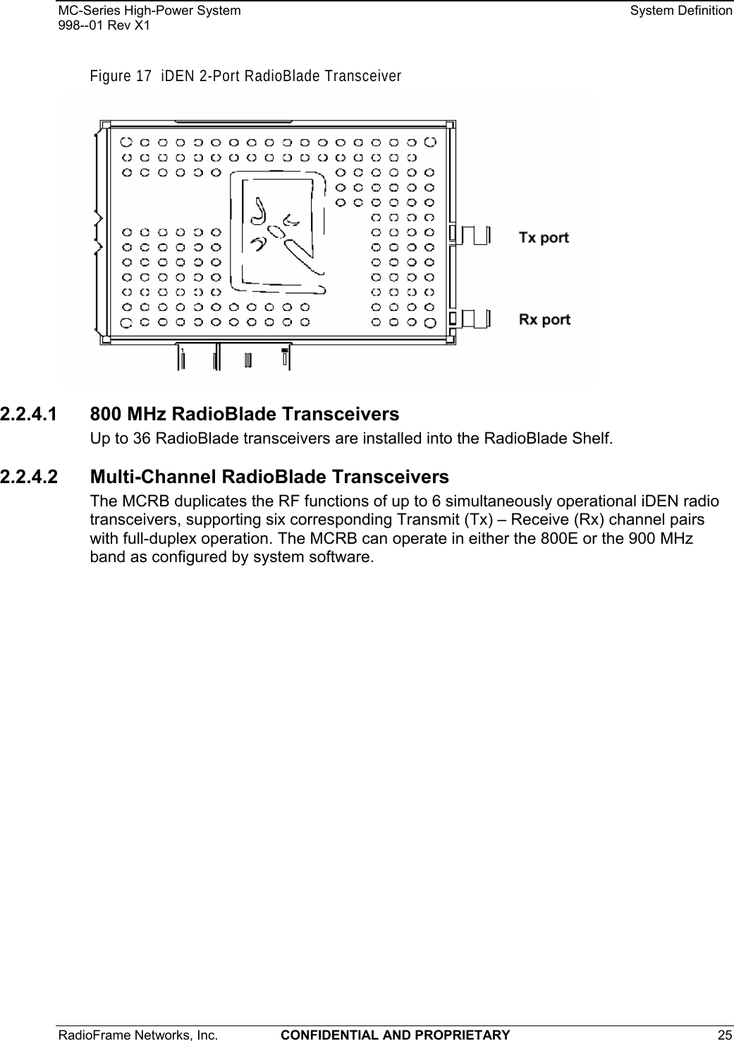 MC-Series High-Power System    System Definition 998--01 Rev X1 RadioFrame Networks, Inc.  CONFIDENTIAL AND PROPRIETARY 25   Figure 17  iDEN 2-Port RadioBlade Transceiver  2.2.4.1 800 MHz RadioBlade Transceivers Up to 36 RadioBlade transceivers are installed into the RadioBlade Shelf. 2.2.4.2  Multi-Channel RadioBlade Transceivers The MCRB duplicates the RF functions of up to 6 simultaneously operational iDEN radio transceivers, supporting six corresponding Transmit (Tx) – Receive (Rx) channel pairs with full-duplex operation. The MCRB can operate in either the 800E or the 900 MHz band as configured by system software. 