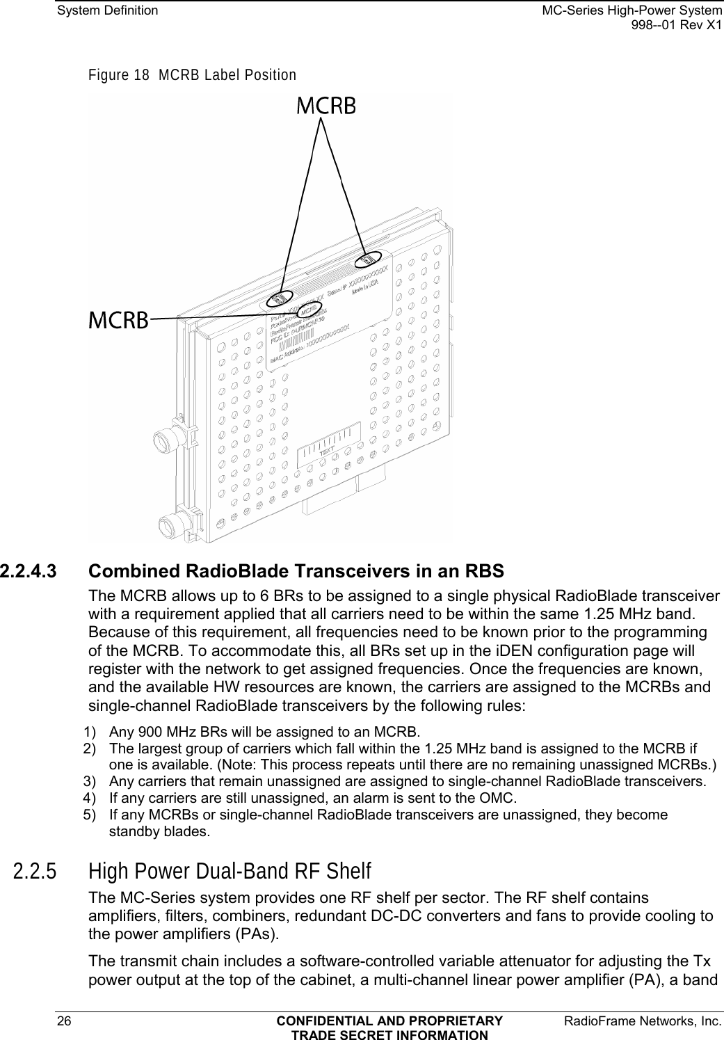 System Definition    MC-Series High-Power System   998--01 Rev X1 26  CONFIDENTIAL AND PROPRIETARY  RadioFrame Networks, Inc.  TRADE SECRET INFORMATION Figure 18  MCRB Label Position  2.2.4.3  Combined RadioBlade Transceivers in an RBS The MCRB allows up to 6 BRs to be assigned to a single physical RadioBlade transceiver with a requirement applied that all carriers need to be within the same 1.25 MHz band. Because of this requirement, all frequencies need to be known prior to the programming of the MCRB. To accommodate this, all BRs set up in the iDEN configuration page will register with the network to get assigned frequencies. Once the frequencies are known, and the available HW resources are known, the carriers are assigned to the MCRBs and single-channel RadioBlade transceivers by the following rules: 1)  Any 900 MHz BRs will be assigned to an MCRB. 2)  The largest group of carriers which fall within the 1.25 MHz band is assigned to the MCRB if one is available. (Note: This process repeats until there are no remaining unassigned MCRBs.) 3)  Any carriers that remain unassigned are assigned to single-channel RadioBlade transceivers. 4)  If any carriers are still unassigned, an alarm is sent to the OMC.  5)  If any MCRBs or single-channel RadioBlade transceivers are unassigned, they become standby blades. 2.2.5 High Power Dual-Band RF Shelf The MC-Series system provides one RF shelf per sector. The RF shelf contains amplifiers, filters, combiners, redundant DC-DC converters and fans to provide cooling to the power amplifiers (PAs). The transmit chain includes a software-controlled variable attenuator for adjusting the Tx power output at the top of the cabinet, a multi-channel linear power amplifier (PA), a band 