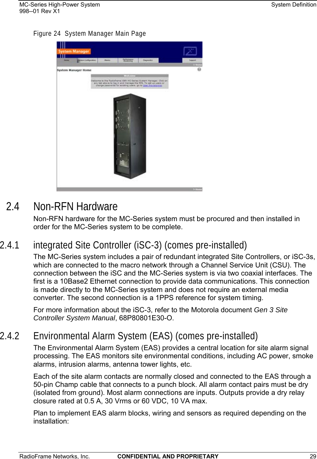 MC-Series High-Power System    System Definition 998--01 Rev X1 RadioFrame Networks, Inc.  CONFIDENTIAL AND PROPRIETARY 29   Figure 24  System Manager Main Page  2.4 Non-RFN Hardware Non-RFN hardware for the MC-Series system must be procured and then installed in order for the MC-Series system to be complete. 2.4.1 integrated Site Controller (iSC-3) (comes pre-installed) The MC-Series system includes a pair of redundant integrated Site Controllers, or iSC-3s, which are connected to the macro network through a Channel Service Unit (CSU). The connection between the iSC and the MC-Series system is via two coaxial interfaces. The first is a 10Base2 Ethernet connection to provide data communications. This connection is made directly to the MC-Series system and does not require an external media converter. The second connection is a 1PPS reference for system timing. For more information about the iSC-3, refer to the Motorola document Gen 3 Site Controller System Manual, 68P80801E30-O.  2.4.2 Environmental Alarm System (EAS) (comes pre-installed) The Environmental Alarm System (EAS) provides a central location for site alarm signal processing. The EAS monitors site environmental conditions, including AC power, smoke alarms, intrusion alarms, antenna tower lights, etc. Each of the site alarm contacts are normally closed and connected to the EAS through a 50-pin Champ cable that connects to a punch block. All alarm contact pairs must be dry (isolated from ground). Most alarm connections are inputs. Outputs provide a dry relay closure rated at 0.5 A, 30 Vrms or 60 VDC, 10 VA max. Plan to implement EAS alarm blocks, wiring and sensors as required depending on the installation: 