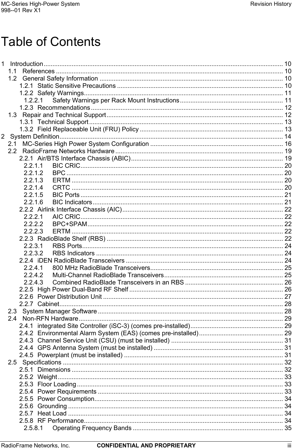 MC-Series High-Power System    Revision History 998--01 Rev X1 RadioFrame Networks, Inc.  CONFIDENTIAL AND PROPRIETARY iii   Table of Contents 1 Introduction......................................................................................................................................... 10 1.1 References .................................................................................................................................. 10 1.2 General Safety Information ......................................................................................................... 10 1.2.1 Static Sensitive Precautions ............................................................................................... 10 1.2.2 Safety Warnings.................................................................................................................. 11 1.2.2.1 Safety Warnings per Rack Mount Instructions........................................................... 11 1.2.3 Recommendations .............................................................................................................. 12 1.3 Repair and Technical Support..................................................................................................... 12 1.3.1 Technical Support ...............................................................................................................13 1.3.2 Field Replaceable Unit (FRU) Policy .................................................................................. 13 2 System Definition................................................................................................................................ 14 2.1 MC-Series High Power System Configuration ............................................................................ 16 2.2 RadioFrame Networks Hardware ................................................................................................ 19 2.2.1 Air/BTS Interface Chassis (ABIC)....................................................................................... 19 2.2.1.1 BIC CRIC.................................................................................................................... 20 2.2.1.2 BPC ............................................................................................................................ 20 2.2.1.3 ERTM ......................................................................................................................... 20 2.2.1.4 CRTC ......................................................................................................................... 20 2.2.1.5 BIC Ports .................................................................................................................... 21 2.2.1.6 BIC Indicators............................................................................................................. 21 2.2.2 Airlink Interface Chassis (AIC)............................................................................................ 22 2.2.2.1 AIC CRIC.................................................................................................................... 22 2.2.2.2 BPC+SPAM................................................................................................................ 22 2.2.2.3 ERTM ......................................................................................................................... 22 2.2.3 RadioBlade Shelf (RBS) ..................................................................................................... 22 2.2.3.1 RBS Ports................................................................................................................... 24 2.2.3.2 RBS Indicators ........................................................................................................... 24 2.2.4 iDEN RadioBlade Transceivers .......................................................................................... 24 2.2.4.1 800 MHz RadioBlade Transceivers............................................................................ 25 2.2.4.2 Multi-Channel RadioBlade Transceivers.................................................................... 25 2.2.4.3 Combined RadioBlade Transceivers in an RBS ........................................................ 26 2.2.5 High Power Dual-Band RF Shelf ........................................................................................ 26 2.2.6 Power Distribution Unit ....................................................................................................... 27 2.2.7 Cabinet................................................................................................................................ 28 2.3 System Manager Software .......................................................................................................... 28 2.4 Non-RFN Hardware..................................................................................................................... 29 2.4.1 integrated Site Controller (iSC-3) (comes pre-installed)..................................................... 29 2.4.2 Environmental Alarm System (EAS) (comes pre-installed) ................................................ 29 2.4.3 Channel Service Unit (CSU) (must be installed) ................................................................ 31 2.4.4 GPS Antenna System (must be installed) .......................................................................... 31 2.4.5 Powerplant (must be installed) ........................................................................................... 31 2.5 Specifications .............................................................................................................................. 32 2.5.1 Dimensions ......................................................................................................................... 32 2.5.2 Weight................................................................................................................................. 33 2.5.3 Floor Loading ...................................................................................................................... 33 2.5.4 Power Requirements .......................................................................................................... 33 2.5.5 Power Consumption............................................................................................................ 34 2.5.6 Grounding ........................................................................................................................... 34 2.5.7 Heat Load ........................................................................................................................... 34 2.5.8 RF Performance..................................................................................................................34 2.5.8.1 Operating Frequency Bands ...................................................................................... 35 