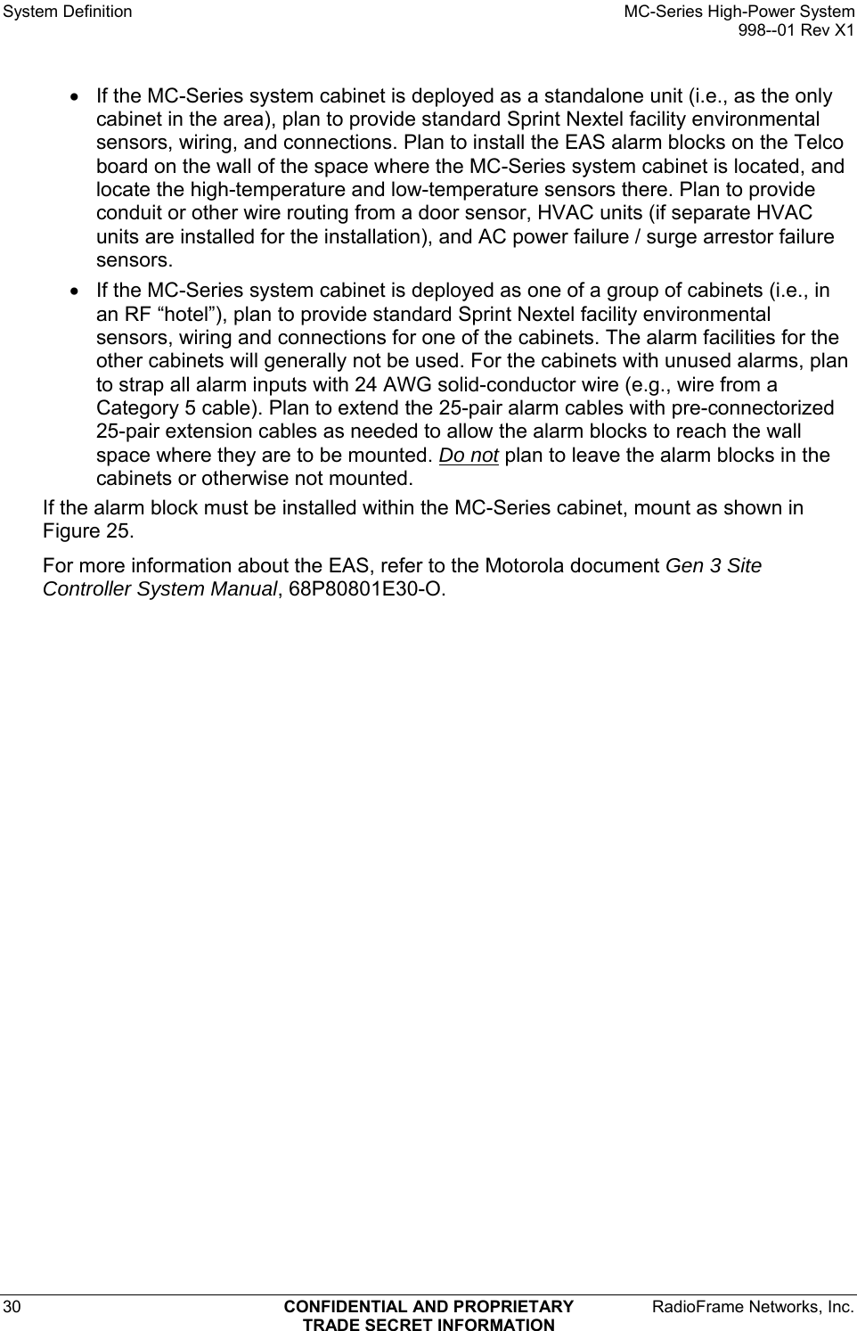 System Definition    MC-Series High-Power System   998--01 Rev X1 30  CONFIDENTIAL AND PROPRIETARY  RadioFrame Networks, Inc.  TRADE SECRET INFORMATION •  If the MC-Series system cabinet is deployed as a standalone unit (i.e., as the only cabinet in the area), plan to provide standard Sprint Nextel facility environmental sensors, wiring, and connections. Plan to install the EAS alarm blocks on the Telco board on the wall of the space where the MC-Series system cabinet is located, and locate the high-temperature and low-temperature sensors there. Plan to provide conduit or other wire routing from a door sensor, HVAC units (if separate HVAC units are installed for the installation), and AC power failure / surge arrestor failure sensors. •  If the MC-Series system cabinet is deployed as one of a group of cabinets (i.e., in an RF “hotel”), plan to provide standard Sprint Nextel facility environmental sensors, wiring and connections for one of the cabinets. The alarm facilities for the other cabinets will generally not be used. For the cabinets with unused alarms, plan to strap all alarm inputs with 24 AWG solid-conductor wire (e.g., wire from a Category 5 cable). Plan to extend the 25-pair alarm cables with pre-connectorized 25-pair extension cables as needed to allow the alarm blocks to reach the wall space where they are to be mounted. Do not plan to leave the alarm blocks in the cabinets or otherwise not mounted.  If the alarm block must be installed within the MC-Series cabinet, mount as shown in Figure 25. For more information about the EAS, refer to the Motorola document Gen 3 Site Controller System Manual, 68P80801E30-O.  
