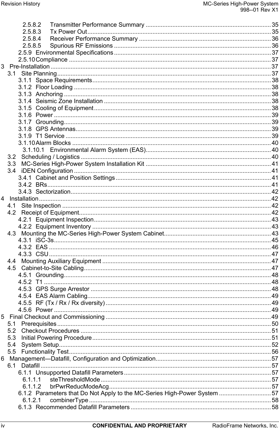 Revision History    MC-Series High-Power System   998--01 Rev X1 iv  CONFIDENTIAL AND PROPRIETARY  RadioFrame Networks, Inc.   2.5.8.2 Transmitter Performance Summary ........................................................................... 35 2.5.8.3 Tx Power Out.............................................................................................................. 35 2.5.8.4 Receiver Performance Summary ............................................................................... 36 2.5.8.5 Spurious RF Emissions .............................................................................................. 36 2.5.9 Environmental Specifications .............................................................................................. 37 2.5.10 Compliance ......................................................................................................................... 37 3 Pre-Installation ....................................................................................................................................37 3.1 Site Planning................................................................................................................................ 37 3.1.1 Space Requirements........................................................................................................... 38 3.1.2 Floor Loading ...................................................................................................................... 38 3.1.3 Anchoring ............................................................................................................................ 38 3.1.4 Seismic Zone Installation .................................................................................................... 38 3.1.5 Cooling of Equipment.......................................................................................................... 38 3.1.6 Power .................................................................................................................................. 39 3.1.7 Grounding............................................................................................................................ 39 3.1.8 GPS Antennas..................................................................................................................... 39 3.1.9 T1 Service ........................................................................................................................... 39 3.1.10 Alarm Blocks ....................................................................................................................... 40 3.1.10.1 Environmental Alarm System (EAS)........................................................................... 40 3.2 Scheduling / Logistics .................................................................................................................. 40 3.3 MC-Series High-Power System Installation Kit ........................................................................... 41 3.4 iDEN Configuration ...................................................................................................................... 41 3.4.1 Cabinet and Position Settings ............................................................................................. 41 3.4.2 BRs...................................................................................................................................... 41 3.4.3 Sectorization........................................................................................................................ 42 4 Installation...........................................................................................................................................42 4.1 Site Inspection ............................................................................................................................. 42 4.2 Receipt of Equipment................................................................................................................... 42 4.2.1 Equipment Inspection.......................................................................................................... 43 4.2.2 Equipment Inventory ........................................................................................................... 43 4.3 Mounting the MC-Series High-Power System Cabinet................................................................ 43 4.3.1 iSC-3s.................................................................................................................................. 45 4.3.2 EAS ..................................................................................................................................... 46 4.3.3 CSU..................................................................................................................................... 47 4.4 Mounting Auxiliary Equipment ..................................................................................................... 47 4.5 Cabinet-to-Site Cabling................................................................................................................ 47 4.5.1 Grounding............................................................................................................................ 48 4.5.2 T1 ........................................................................................................................................ 48 4.5.3 GPS Surge Arrestor ............................................................................................................ 48 4.5.4 EAS Alarm Cabling.............................................................................................................. 49 4.5.5 RF (Tx / Rx / Rx diversity) ................................................................................................... 49 4.5.6 Power .................................................................................................................................. 49 5 Final Checkout and Commissioning ...................................................................................................49 5.1 Prerequisites ................................................................................................................................ 50 5.2 Checkout Procedures .................................................................................................................. 51 5.3 Initial Powering Procedure........................................................................................................... 51 5.4 System Setup............................................................................................................................... 52 5.5 Functionality Test......................................................................................................................... 56 6 Management—Datafill, Configuration and Optimization..................................................................... 57 6.1 Datafill .......................................................................................................................................... 57 6.1.1 Unsupported Datafill Parameters ........................................................................................57 6.1.1.1 steThresholdMode ...................................................................................................... 57 6.1.1.2 brPwrReducModeAcg................................................................................................. 57 6.1.2 Parameters that Do Not Apply to the MC-Series High-Power System ............................... 57 6.1.2.1 combinerType ............................................................................................................. 58 6.1.3 Recommended Datafill Parameters .................................................................................... 58 