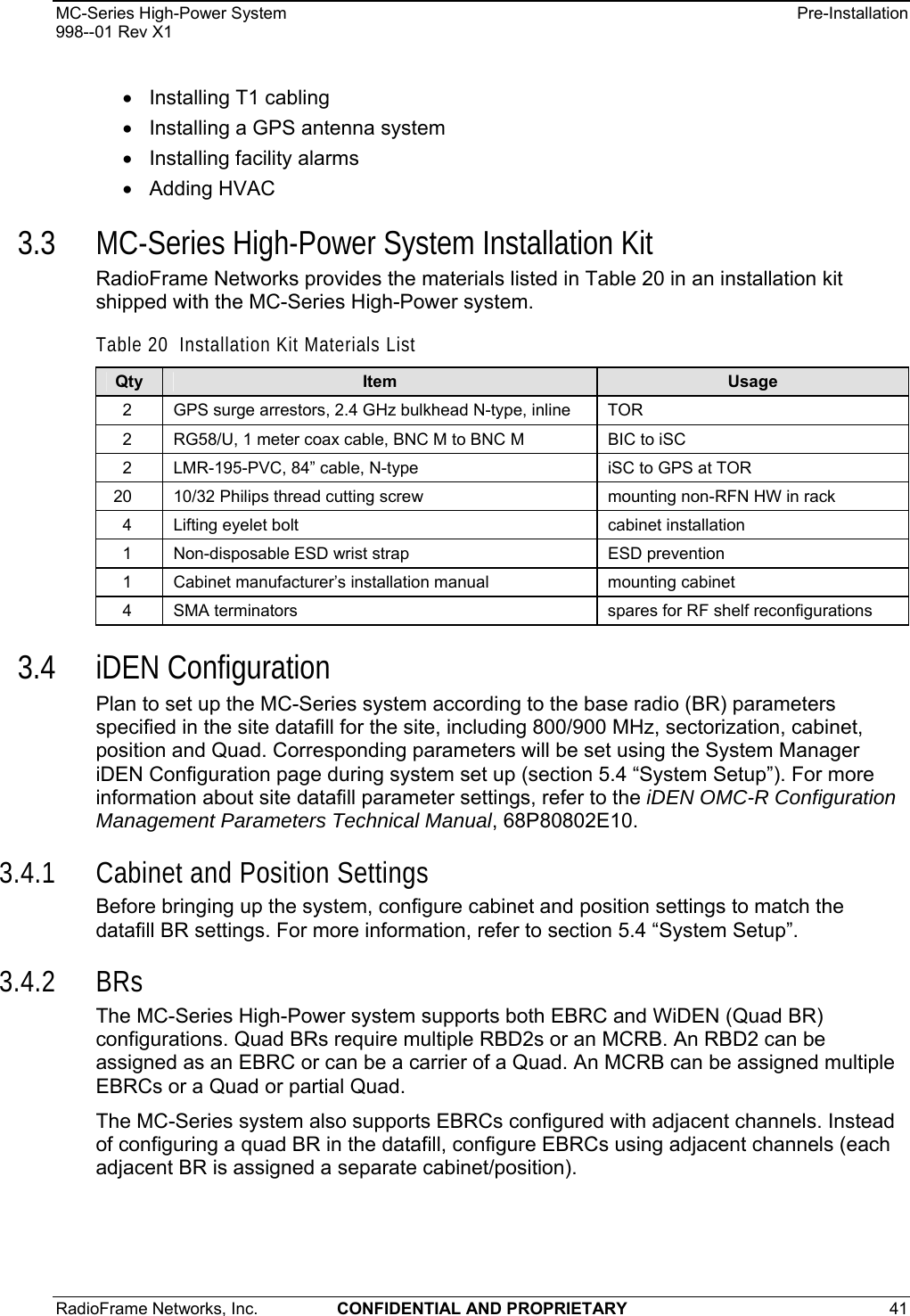 MC-Series High-Power System    Pre-Installation 998--01 Rev X1 RadioFrame Networks, Inc.  CONFIDENTIAL AND PROPRIETARY 41   •  Installing T1 cabling •  Installing a GPS antenna system •  Installing facility alarms • Adding HVAC 3.3 MC-Series High-Power System Installation Kit RadioFrame Networks provides the materials listed in Table 20 in an installation kit shipped with the MC-Series High-Power system. Table 20  Installation Kit Materials List Qty  Item  Usage 2  GPS surge arrestors, 2.4 GHz bulkhead N-type, inline  TOR 2  RG58/U, 1 meter coax cable, BNC M to BNC M  BIC to iSC 2  LMR-195-PVC, 84” cable, N-type  iSC to GPS at TOR 20  10/32 Philips thread cutting screw  mounting non-RFN HW in rack 4  Lifting eyelet bolt  cabinet installation 1  Non-disposable ESD wrist strap  ESD prevention 1  Cabinet manufacturer’s installation manual  mounting cabinet 4  SMA terminators  spares for RF shelf reconfigurations 3.4 iDEN Configuration Plan to set up the MC-Series system according to the base radio (BR) parameters specified in the site datafill for the site, including 800/900 MHz, sectorization, cabinet, position and Quad. Corresponding parameters will be set using the System Manager iDEN Configuration page during system set up (section 5.4 “System Setup”). For more information about site datafill parameter settings, refer to the iDEN OMC-R Configuration Management Parameters Technical Manual, 68P80802E10.  3.4.1 Cabinet and Position Settings Before bringing up the system, configure cabinet and position settings to match the datafill BR settings. For more information, refer to section 5.4 “System Setup”.  3.4.2 BRs The MC-Series High-Power system supports both EBRC and WiDEN (Quad BR) configurations. Quad BRs require multiple RBD2s or an MCRB. An RBD2 can be assigned as an EBRC or can be a carrier of a Quad. An MCRB can be assigned multiple EBRCs or a Quad or partial Quad.  The MC-Series system also supports EBRCs configured with adjacent channels. Instead of configuring a quad BR in the datafill, configure EBRCs using adjacent channels (each adjacent BR is assigned a separate cabinet/position). 