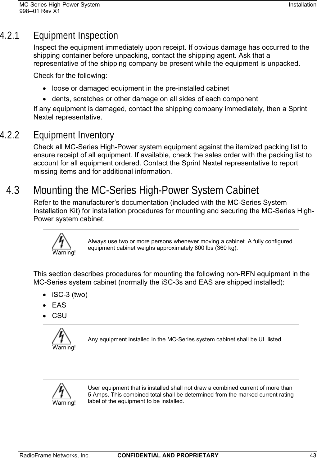 MC-Series High-Power System    Installation 998--01 Rev X1 RadioFrame Networks, Inc.  CONFIDENTIAL AND PROPRIETARY 43   4.2.1 Equipment Inspection Inspect the equipment immediately upon receipt. If obvious damage has occurred to the shipping container before unpacking, contact the shipping agent. Ask that a representative of the shipping company be present while the equipment is unpacked.  Check for the following: •  loose or damaged equipment in the pre-installed cabinet •  dents, scratches or other damage on all sides of each component If any equipment is damaged, contact the shipping company immediately, then a Sprint Nextel representative. 4.2.2 Equipment Inventory Check all MC-Series High-Power system equipment against the itemized packing list to ensure receipt of all equipment. If available, check the sales order with the packing list to account for all equipment ordered. Contact the Sprint Nextel representative to report missing items and for additional information. 4.3 Mounting the MC-Series High-Power System Cabinet Refer to the manufacturer’s documentation (included with the MC-Series System Installation Kit) for installation procedures for mounting and securing the MC-Series High-Power system cabinet. This section describes procedures for mounting the following non-RFN equipment in the MC-Series system cabinet (normally the iSC-3s and EAS are shipped installed): • iSC-3 (two) • EAS • CSU   Warning! Always use two or more persons whenever moving a cabinet. A fully configured equipment cabinet weighs approximately 800 lbs (360 kg).  Warning! Any equipment installed in the MC-Series system cabinet shall be UL listed.  Warning! User equipment that is installed shall not draw a combined current of more than 5 Amps. This combined total shall be determined from the marked current rating label of the equipment to be installed.  