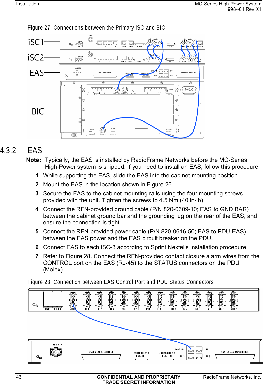 Installation  MC-Series High-Power System   998--01 Rev X1 46  CONFIDENTIAL AND PROPRIETARY  RadioFrame Networks, Inc.  TRADE SECRET INFORMATION Figure 27  Connections between the Primary iSC and BIC  4.3.2 EAS Note:  Typically, the EAS is installed by RadioFrame Networks before the MC-Series High-Power system is shipped. If you need to install an EAS, follow this procedure:  1  While supporting the EAS, slide the EAS into the cabinet mounting position. 2  Mount the EAS in the location shown in Figure 26. 3  Secure the EAS to the cabinet mounting rails using the four mounting screws provided with the unit. Tighten the screws to 4.5 Nm (40 in-lb). 4  Connect the RFN-provided ground cable (P/N 820-0609-10; EAS to GND BAR) between the cabinet ground bar and the grounding lug on the rear of the EAS, and ensure the connection is tight. 5  Connect the RFN-provided power cable (P/N 820-0616-50; EAS to PDU-EAS) between the EAS power and the EAS circuit breaker on the PDU.  6  Connect EAS to each iSC-3 according to Sprint Nextel’s installation procedure. 7  Refer to Figure 28. Connect the RFN-provided contact closure alarm wires from the CONTROL port on the EAS (RJ-45) to the STATUS connectors on the PDU (Molex). Figure 28  Connection between EAS Control Port and PDU Status Connectors  